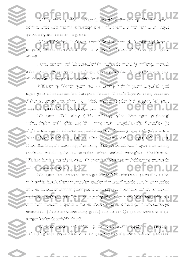 1918   yilning   iyunida   Toshkenda   maorif   xodimlarining   birinchi   syezdi
ochilib,   unda   xalq   maorifi   sohasidagi   ahvol   muhokama   qilindi   hamda   uni   qayta
qurish bo’yicha tadbirlar belgilandi. 
1918 yil dekabrda Turkiston Respublikasi  xalq maorifi komissarligi buyruq
chiqarib,   hamma   maktablarda   ona   tili   v   rus   tili   o’qitish   to’g’risida   qaror   qabul
qilindi.
Ushbu   qarorni   qo’llab-quvvatlanishi   natijasida   mahalliy   millatga   mansub
xotin-qizlarni   madaniyatga,   ilm-fanga,   ijtimoiy   hayotda   faol   qatnashishga   jalb
qilish harakati jadal yo’sinda avj olib ketdi. 
XIX   asrning   ikkinchi   yarmi   va   XX   asrning   birinchi   yarmida   yashab   ijod
etgan   yirik   allomalardan   biri   Isxoqxon   Ibratdir.   U   ma’rifatparva   shoir,   zabardas
tilshunos,   tarixshunos   olim,   ilk   o’zbek   matbachiligidan   biri   sayyoh,   kalligraf,
naqqoshin publisist va ilg’or pedagogdir.
Is’hoqxon   1279   xijriy   (1862   milodiy)   yilda   Namangan   yaqinidagi
To’raqo’rg’on   qishlog’ida   tug’ildi.   Uning   otasi   Junaydullaxo’ja   Sunattilaxo’ja
o’g’li   ancha   bilimli   sohibkor   bog’bonlardan   edi.  U   adabiyotga,   she’riyatga   ancha
ixlos qo’ygan va “Xodim” taxallusi bilan bir muncha she’rlar bitgan kishi bo’lgan.
Onasi Xuribibi, o’z davrining o’qimishli,  Bedil, Mashrab kabi buyuk shoirlarning
asarlarini   mutola   qilish   bu   xonadon   uchun   sevimli   mashg’ulot   hisoblanardi.
Oiladagi bunday hayotiy vaziyat Is’hoqxonda adabiyotga muhabbatning erta paydo
bo’lishi uchun asosiy omil bo’ldi.
Is’hoqxon Ibrat madrasa  beradigan ilmlar bilan cheklanib qolmadi u o’qish
moboynida buyuk Sharq mumtozlari asarlarini mustaqil tarzda qunt bilan mutolaa
qildi va bu asarlar umrining oxirigacha unga eng yaqin xamroxi bo’ldi. Is’hoqxon
madrasada   arab va  fors  tillarini   chuqur  o’rganish  bilan  birga  bo’sh  vaqtlarida  rus
tilni   ham   mustaqil   o’rgandi   u   rus   va   o’zbek   tillarida   chiqadigan   “Turkistanskiye
vedemosti” (Turkiston viloyatining gazeti) biln ilk bor Qo’qon madrasasida o’qib
yurgan kezlarida tanishib chiqdi.
Is’hoqxon   Ibrat   1886   yilda   Qo’qon   madrasasini   tugatib   o’z   qishlog’i
To’raqo’rg’onga   qaytib   keldi   va   u   o’z   ijodini   ilg’or   o’qituvchi   sifatida   qishloqda 