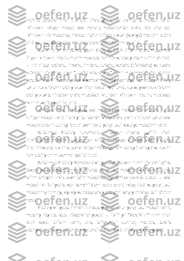 ma’rifat   tarqatish   bilan   boshladi.   O’sha   yili   u   o’z   qishlog’ida   maktab   ochdi.
Is’hoqxon   ochgan   maktab   eski   mahalla   maktablaridan   ancha   farq   qilar   edi.
Is’hoqxon o’z maktabiga nisbatan  ilg’or  bo’lgan tovush (savtiya)  metodini tadbiq
qildi va Usuli savtiyaning eski metod taraftorlaridan himoya qildi. 
Rus   tili   bilan   bir   qatorda   yaqin   Sharq   va   G’arb   tillarini   ancha   mukammal
bilgan Isohqxon Ibrat bu muhim masalada ham o’z xalqiga yordam qo’lini cho’zdi.
U   olti   tildagi   arabcha,   forscha,   hindcha,   turkcha,   sardcha   (o’zbekcha)   va   ruscha
so’zlarni   o’z ichiga olgan “Lug’ati sitta-al-sina” nomli mukammal lug’at kitobini
yaratdi.   Muallif   ruscha   yozuv   sistemasini   bilmaydiganlarga   ham   qulay   bo’lishi
uchun rus so’zlarini arab yozuvi bilan beradi. Ma’lumki, rus va yevropa so’zlarini
arab   yozuvida   ifodalash   ancha   murakkab   ish,   lekin   Is’hoqxon   Ibrat   bu   murakkab
ishni muvaffaqiyatli hal qildi. 
Is’hoqxon   Ibrat   1886   yilda   eski   maktablarga   nisbatan   bir   muncha   ilg’or
bo’lgan maktab ochdi. 1907 yilda ikkinchi Marmuncha qishloq bolalari uchun eski
maktabalardan butunlay farq qiluvchi bepul yangi usuli savutiya maktabini ochdi. 
Saidahmad   Siddiqiy   hunarmand   -   dexqon   oilasida   tug’ilib   o’sdi.
Boshlang’ich   maktabni   tugatganidan   so’ng   madrasaga   o’qishga   kirdi.   Shuning
bilan bir vaqtda rus tilida tashkil etilgan maktabga ham qatnay boshlaydi va rus tili
ham adabiyotni mukammal egallab bordi.
Saidahmad Siddiqiy Samarqand viloyatidagi Xalavon nomli o’z qishlog’ida
dexqon   va   hunarmandlarning   bolalariga   yangi   usul   maktabini   tashkil   etib,   unda
ta’lim-tarbiyani   o’sha   davr   ilg’or   maktablarining   tajribasi   asosida   quradi.   U   eski
maktab ish faoliyatida xato-kamchiliklarni qattiq tanqid ostiga oladi va yangi usul
maktabning ijtimoiy, siyosiy va pedagogik yutuqlarini keng yoritishga dalil e’tibor
beradi.
Siddiqiy viloyatda birinchi bor katta yoshlar uchun yangi usul maktab ochib,
madaniy   hayotda   katta   o’zgarishlar   yasadi.   U   1914   yil   “Zarafshon”   nomi   bilan
kitob   savdo   do’koni   ochib,   unda   ko’rgazmali   qurollar,   metodik,   darslik
adabiyotlar, o’quv qurollari hamda jurnallar bilan savdo qilishga sharoit yaratdi. 