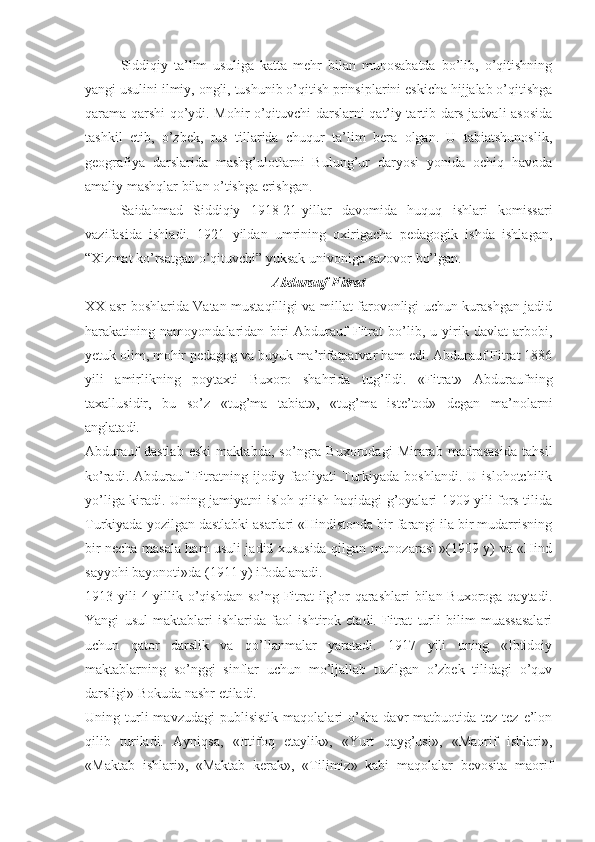 Siddiqiy   ta’lim   usuliga   katta   mehr   bilan   munosabatda   bo’lib,   o’qitishning
yangi usulini ilmiy, ongli, tushunib o’qitish prinsiplarini eskicha hijjalab o’qitishga
qarama-qarshi qo’ydi. Mohir o’qituvchi darslarni qat’iy tartib dars jadvali asosida
tashkil   etib,   o’zbek,   rus   tillarida   chuqur   ta’lim   bera   olgan.   U   tabiatshunoslik,
geografiya   darslarida   mashg’ulotlarni   Bulung’ur   daryosi   yonida   ochiq   havoda
amaliy mashqlar bilan o’tishga erishgan.
Saidahmad   Siddiqiy   1918-21-yillar   davomida   huquq   ishlari   komissari
vazifasida   ishladi.   1921   yildan   umrining   oxirigacha   pedagogik   ishda   ishlagan,
“Xizmat ko’rsatgan o’qituvchi” yuksak univoniga sazovor bo’lgan.  
Abdurauf Fitrat
XX asr boshlarida Vatan mustaqilligi va millat farovonligi uchun kurashgan jadid
harakatining   namoyondalaridan   biri   Abdurauf   Fitrat   bo’lib,   u   yirik   davlat   arbobi,
yetuk olim, mohir pedagog va buyuk ma’rifatparvar ham edi. Abdurauf Fitrat 1886
yili   amirlikning   poytaxti   Buxoro   shahrida   tug’ildi.   «Fitrat»   Abduraufning
taxallusidir,   bu   so’z   «tug’ma   tabiat»,   «tug’ma   iste’tod»   degan   ma’nolarni
anglatadi.
Abdurauf   dastlab   eski   maktabda,   so’ngra   Buxorodagi   Mirarab   madrasasida   tahsil
ko’radi.  Abdurauf  Fitratning  ijodiy  faoliyati  Turkiyada  boshlandi.   U  islohotchilik
yo’liga kiradi. Uning jamiyatni isloh qilish haqidagi g’oyalari 1909 yili fors tilida
Turkiyada yozilgan dastlabki asarlari «Hindistonda bir farangi ila bir mudarrisning
bir necha masala ham usuli jadid xususida qilgan munozarasi »(1909 y) va «Hind
sayyohi bayonoti»da (1911 y) ifodalanadi.
1913 yili  4 yillik o’qishdan so’ng Fitrat ilg’or  qarashlari bilan Buxoroga qaytadi.
Yangi   usul   maktablari   ishlarida   faol   ishtirok   etadi.   Fitrat   turli   bilim   muassasalari
uchun   qator   darslik   va   qo’llanmalar   yaratadi.   1917   yili   uning   «Ibtidoiy
maktablarning   so’nggi   sinflar   uchun   mo’ljallab   tuzilgan   o’zbek   tilidagi   o’quv
darsligi» Bokuda nashr etiladi. 
Uning  turli   mavzudagi   publisistik   maqolalari   o’sha   davr   matbuotida   tez-tez  e’lon
qilib   turiladi.   Ayniqsa,   «Ittifoq   etaylik»,   «Yurt   qayg’usi»,   «Maorif   ishlari»,
«Maktab   ishlari»,   «Maktab   kerak»,   «Tilimiz»   kabi   maqolalar   bevosita   maorif 