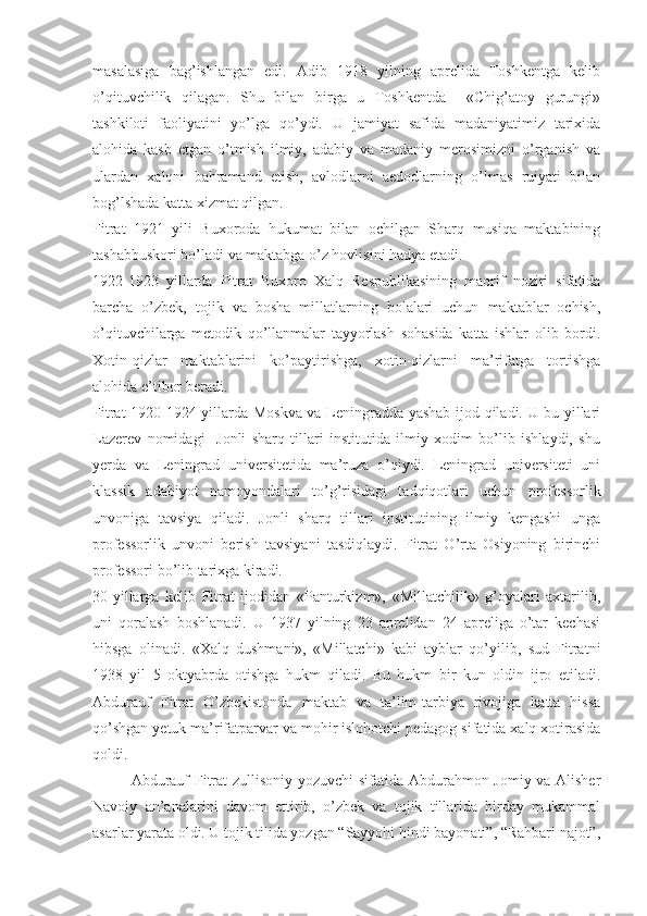 masalasiga   bag’ishlangan   edi.   Adib   1918   yilning   aprelida   Toshkentga   kelib
o’qituvchilik   qilagan.   Shu   bilan   birga   u   Toshkentda     «Chig’atoy   gurungi»
tashkiloti   faoliyatini   yo’lga   qo’ydi.   U   jamiyat   safida   madaniyatimiz   tarixida
alohida   kasb   etgan   o’tmish   ilmiy,   adabiy   va   madaniy   merosimizni   o’rganish   va
ulardan   xalqni   bahramand   etish,   avlodlarni   aedodlarning   o’lmas   ruiyati   bilan
bog’lshada katta xizmat qilgan.
Fitrat   1921   yili   Buxoroda   hukumat   bilan   ochilgan   Sharq   musiqa   maktabining
tashabbuskori bo’ladi va maktabga o’z hovlisini hadya etadi. 
1922-1923   yillarda   Fitrat   Buxoro   Xalq   Respublikasining   maorif   noziri   sifatida
barcha   o’zbek,   tojik   va   bosha   millatlarning   bolalari   uchun   maktablar   ochish,
o’qituvchilarga   metodik   qo’llanmalar   tayyorlash   sohasida   katta   ishlar   olib   bordi.
Xotin-qizlar   maktablarini   ko’paytirishga,   xotin-qizlarni   ma’rifatga   tortishga
alohida e’tibor beradi. 
Fitrat 1920-1924 yillarda Moskva va Leningradda yashab ijod qiladi. U bu yillari
Lazerev   nomidagi     Jonli   sharq   tillari   institutida   ilmiy   xodim   bo’lib   ishlaydi,   shu
yerda   va   Leningrad   universitetida   ma’ruza   o’qiydi.   Leningrad   universiteti   uni
klassik   adabiyot   namoyondalari   to’g’risidagi   tadqiqotlari   uchun   professorlik
unvoniga   tavsiya   qiladi.   Jonli   sharq   tillari   institutining   ilmiy   kengashi   unga
professorlik   unvoni   berish   tavsiyani   tasdiqlaydi.   Fitrat   O’rta   Osiyoning   birinchi
professori bo’lib tarixga kiradi. 
30-yillarga   kelib   Fitrat   ijodidan   «Panturkizm»,   «Millatchilik»   g’oyalari   axtarilib,
uni   qoralash   boshlanadi.   U   1937   yilning   23   aprelidan   24   apreliga   o’tar   kechasi
hibsga   olinadi.   «Xalq   dushmani»,   «Millatchi»   kabi   ayblar   qo’yilib,   sud   Fitratni
1938   yil   5   oktyabrda   otishga   hukm   qiladi.   Bu   hukm   bir   kun   oldin   ijro   etiladi.
Abdurauf   Fitrat   O’zbekistonda   maktab   va   ta’lim-tarbiya   rivojiga   katta   hissa
qo’shgan yetuk ma’rifatparvar va mohir islohotchi pedagog sifatida xalq xotirasida
qoldi. 
Abdurauf Fitrat zullisoniy yozuvchi  sifatida Abdurahmon Jomiy va Alisher
Navoiy   an’analarini   davom   ettirib,   o’zbek   va   tojik   tillarida   birday   mukammal
asarlar yarata oldi. U tojik tilida yozgan “Sayyohi hindi bayonati”, “Rahbari najot”, 