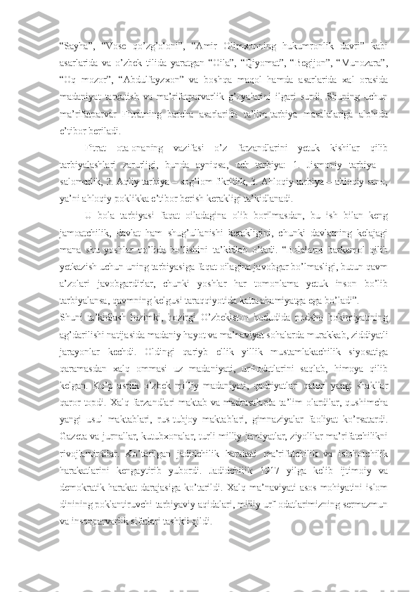 “Sayha”,   “Vose   qo’zg’oloni”,   “Amir   Olimxonning   hukumronlik   davri”   kabi
asarlarida   va   o’zbek   tilida   yaratgan   “Oila”,   “Qiyomat”,   “Begijon”,   “Munozara”,
“Oq   mozor”,   “Abdulfayzxon”   va   boshqa   maqol   hamda   asarlarida   xal   orasida
madaniyat   tarqatish   va   ma’rifatparvarlik   g’oyalarini   ilgari   surdi.   Shuning   uchun
ma’rifatparvar   Fitratning   barcha   asarlarida   ta’lim-tarbiya   masalalariga   alohida
e’tibor beriladi. 
Fitrat   ota-onaning   vazifasi   o’z   farzandlarini   yetuk   kishilar   qilib
tarbiyalashlari   zarurligi,   bunda   ayniqsa,   uch   tarbiya:   1.   Jismoniy   tarbiya   –
salomatlik, 2. Aqliy tarbiya – sog’lom fikrlilik, 3. Ahloqiy tarbiya – ahloqiy sano,
ya’ni ahloqiy poklikka e’tibor berish kerakligi ta’kidlanadi.
U   bola   tarbiyasi   faqat   oiladagina   olib   borilmasdan,   bu   ish   bilan   keng
jamoatchilik,   davlat   ham   shug’ullanishi   kerakligini,   chunki   davlatning   kelajagi
mana   shu   yoshlar   qo’lida   bo’lishini   ta’kidlab   o’tadi.   “Bolalarni   barkamol   qilib
yetkazish uchun uning tarbiyasiga faqat oilagina javobgar bo’lmasligi, butun qavm
a’zolari   javobgardirlar,   chunki   yoshlar   har   tomonlama   yetuk   inson   bo’lib
tarbiyalansa, qavmning kelgusi taraqqiyotida katta ahamiyatga ega bo’ladi”.
Shuni   ta’kidlash   lozimki,   hozirgi   O’zbekiston   hududida   podsho   hokimiyatining
ag’darilishi natijasida madaniy hayot va ma’naviyat sohalarda murakkab, ziddiyatli
jarayonlar   kechdi.   Oldingi   qariyb   ellik   yillik   mustamlakachilik   siyosatiga
qaramasdan   xalq   ommasi   uz   madaniyati,   urf-odatlarini   saqlab,   himoya   qilib
kelgan.   Ko’p   asrlik   o’zbek   milliy   madaniyati,   qadriyatlari   qatori   yangi   shakllar
qaror  topdi. Xalq farzandlari maktab va madrasalarda  ta’lim olardilar, qushimcha
yangi   usul   maktablari,   rus-tubjoy   maktablari,   gimnaziyalar   faoliyat   ko’rsatardi.
Gazeta va jurnallar, kutubxonalar, turli milliy jamiyatlar, ziyolilar ma’rifatchilikni
rivojlantirdilar.   Ko’tarilgan   jadidchilik   harakati   ma’rifatchilik   va   islohotchilik
harakatlarini   kengaytirib   yubordi.   Jadidchilik   1917   yilga   kelib   ijtimoiy   va
demokratik   harakat   darajasiga   ko’tarildi.   Xalq   ma’naviyati   asos-mohiyatini   islom
dinining poklantiruvchi-tarbiyaviy aqidalari, milliy urf-odatlarimizning sermazmun
va insonparvarlik sifatlari tashkil qildi. 