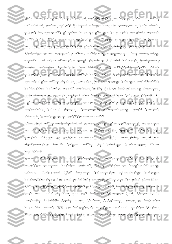 Xalq ommasining madaniy an’analari, ma’rifatchiligi, ma’naviyati, e’tiqodi, milliy
urf-odatlari,   san’ati,   og’zaki   ijodiyoti   nihoyat   darajada   sermazmun,   ko’p   qirrali,
yuksak   insonparvarlik   g’oyalari   bilan   yo’g’irilgan   ko’p   asrlik   tariximiz   mahsuli
bo’lib   keldi.   Og’ir   jarohatlar   yetkazilgan   bo’lishiga   qaramasdan   milliy   iymon-
etiqod va ma’naviyat saqlanib keldi, aholi turmush tarzining asosini tashkil qildi.
Madaniyat   va   ma’naviyatdagi   elimiz   oldida  turgan  yagona   yo’l   boy   merosimizga
tayanib,   uni   inkor   qilmasdan   yangi   sharoit   vazifalarini   belgilash,   jamiyatning
barcha   qatlamlari   ishtirokida,   har   birining   istak-intilishlaridan   kelib   chiqib
yuksalish,   istig’lol   sari   harakat   qilish   bo’lib   qoldi.   Asriy   xalq   merosi   bilan   bir
qatorda   ilg’or   milliy   ziyolilar,   jumladan,   jadidlar   yuzaga   keltirgan   ma’rifatchilik
ko’rinishlari   bo’lmish   maorif,   matbuot,   badiiy   ijod   va   boshqalarning   ahamiyati,
qadr-qimmatiga   tayanish,   tegishli   o’rin   berish   zarurati   ham   ko’zga   tashlandi.   Bu
ilg’or qarashlar, milliy mustaqqillik va istiqlolga yug’rilgan yuksak tuyg’ular ulug’
davlatchilik,   kolonial   siyosat,     konservativ   zo’ravonliklarga   qarshi   kurashda
chiniqib, kamolatga va yuksaklikka tomon intildi.
Elimizdagi   milliy   madaniyatimizni   zamonaninng   ilg’or   sivilizasiyasi,   madaniyati
maorifi   bilan   uyg’unlashtirib   davom   ettirishga   qodir,   layokatli   ijodiy   kuchlar
yetishib   chiqqan   va   yetishib   chiqmoqda   edi.   Xalq   ommasining   ma’rifatini
rivojlantirishga   intilib   kelgani   milliy   ziyolilarimizga   kuch-quvvat,   ilhom
bag’ishladi.
Ammo   O’zbekiston   hududida   ma’naviyat   va   madaniyat   1917   yildan   boshlab
murakkab   vaziyatni   boshdan   kechirdi,   jiddiy   tusiqlar   va   buzg’unchiliklarga
uchradi.   Turkistonni   Qizil   imperiya   koloniyasiga   aylanitirishga   kirishgan
bolsheviklar siyosati va amaliyotini halq ommasi, milliy ziyolilar qabul qilmadilar.
Milliy ziyolilar va arboblarning faoliyati keng tus oldi, ijtimoiy-madaniy mazmun
kasb   etdi.   Jadid   ziyolilar,   ijod   axli   bo’lmish   Munavaar   Qori,   Maxmudxo’ja
Bexbudiy,   Sadriddin   Ayniy,   Fitrat,   Chulpon,   A.Avloniy,   Hamza,   va   boshqalar
bilan   bir   qatorda   XX   asr   bo’sag’asida   tug’ilgan   iste’dodli   yoshlar   Mashriq
Yunusov (Elbek), Naim Sayd, Rafiq Mumin va boshqa qator ziyolilar madaniyat, 