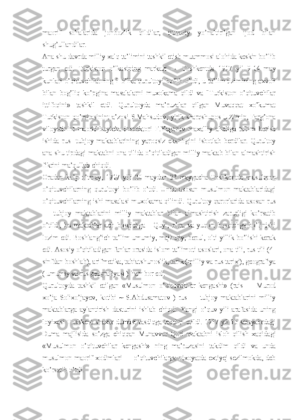 maorif   sohalarida   jonbozlik   qildilar,   ijtimoiy   yo’naltirilgan   ijod   bilan
shug’ullandilar.
Ana shu davrda milliy xalq ta’limini tashkil etish muammosi alohida keskin bo’lib
turgan   edi.   Turkiston   o’lkasining   markazi   —   Toshkentda   1917   yil   9-14   may
kunlari o’qituvchilarning 1-o’lka qurultoyi bo’lib o’tdi, u ta’lim tizimining axvoli
bilan   bog’liq   ko’pgina   masalalarni   muxokama   qildi   va   "Turkiston   o’qituvchilar
ittifoqini»   tashkil   etdi.   Qurultoyda   ma’ruzalar   qilgan   Muvaqqat   xo’kumat
Turkiston   qo’mitasinint   a’zosi   S.Mahsudov,   yirik  sharqshunos   L.Zimin,  Farg’ona
viloyatinint   maorif   buyicha   inspektori   F.Yegorov   maxalliy   aholiga   ta’lim   berish
ishida   rus-   tubjoy   maktablarining   yaroqsiz   ekanligini   isbotlab   berdilar.   Qurultoy
ana shu tipdagi maktabni ona tilida o’qitiladigan milliy maktab bilan almashtirish
fikrini ma’qullab chiqdi.
Oradan   ko’p   o’tmay,   1917   yili   20   maydan   23   maygacha   Toshkentda   musulmon
o’qituvchilarning   qurultoyi   bo’lib   o’tdi.   Unda   asosan   musulmon   maktablaridagi
o’qituvchilarning ishi masalasi muxokama qilindi. Qurultoy qarorlarida asosan rus
—   tubjoy   maktablarini   milliy   maktablar   bilan   almashtirish   zarurligi   ko’rsatib
o’tildi,   bu   maktablar   uch   bosqichga   -   Quyi,   o’rta   va   yuqori   bosqichga   bo’linishi
lozim edi. Boshlang’ich ta’lim umumiy, majburiy, bepul, olti yillik bo’lishi kerak
edi. Asosiy o’qitiladigan fanlar orasida islom ta’limoti asoslari, ona tili, rus tili (4-
sinfdan boshlab), arifmetika, tabiatshunoslik, tarix (milliy va rus tarixi), geografiya
( umumiy va rus geografiyasi ) ham bor edi.
Qurultoyda   tashkil   etilgan   «Musulmon   o’qituvchilar   kengashi»   (rais   —   Murod
xo’ja   Solixo’jayev,   kotibi   ~   S.Abdusamatov   )   rus   —   tubjoy   maktablarini   milliy
maktablarga   aylantirish   dasturini   ishlab   chiqdi.   Yangi   o’quv   yili   arafasida   uning
loyixasi  Toshkent  shaxar  dumasi  tasdiqga taqdim etildi. 1917 yil  10 sentyabrdagi
Duma   majlisida   so’zga   chiqqan   Munavvar   Qori   maktabni   isloh   qilish   xaqidagi
«Musulmon   o’qituvchilar   kengashi»   ning   ma’ruzasini   takdim   qildi   va   unda
musulmon maorif xodimlari — o’qituvchilarga nixoyatda extiyej sezilmokda, deb
ko’rsatib o’tdi. 