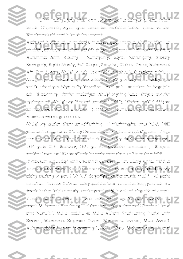 Ta’lim   -   tarbiya   jarayonida   xotin   qizlarga,   ayollar   tarbiyasiga   katta   e’tibor
berildi.   O`qimishli,   ziyoli   ayllar   tomonidan   maktablar   tashkil   qilindi   va   ular
Xotinlar maktabi nomi bilan shuhrat qozondi.
Madrasani   bitirganlaridan   mudarris,   mutavali,   qozi,   imomlar,   shuning   bilan   fan
arboblari, adiblar, shoirlar ham yetishib chiqardi. Chunonchi: Boboraxim Mashrab,
Muhammad   Amin   Kosoniy   -   Namangoniy,   Sayido   Namangoniy,   Shavqiy
Namagoniy, Sayido Nasafiy, Sufi Olloyor, Zebuniso, Dilshod - Barno, Muhammad
Mir   Olim   Buxoriy,  Abulg’ozi   Bahodirxon   kabilar   boshqa   kasb   egalarini   to’pladi.
Abulg’oziy   ota-bobolarining   quntsizliklari   tufayli   yozilmay   qolib   ketayotgan
xonlik tarixini yaratishga qat’iy kirishdi va     qobiliyatli     xattotlarni bu ishga jalb
etdi.   Xorazmning   o’tmish   madaniyati   Abulg’oziyning   katta   ishtiyoq   qiziqish
uyg’otgan   edi.   Abulg’oziy   "Shajarai   tarokima"   (1661),   "Shajarai   turk"   (1664)   va
tabobatga   oid   "Manofe’   ul   -   inson"   (1664)   kabi   nodir   asarlar   yozdi   va   Xorazm
tarixchilik maktabiga asos soldi.
Abulg’oziy   asarlari   Sharq   tarixchilarining   -   olimlarininggina   emas   balki,   1880
yillardan boshlab rus va G’arbiy Ovrupa olimlarining ham diqqat e’tiborini   o’ziga
torta   boshladi.   Muallifning   "Shajarai   turk   asri   1825   yilda   Kozonda   Rumyansev   ,
1854   yilda   G.S.   Sablukov,   1871   yil   P.I.Demizonlar   tomonidan   ,   "SHajarai
tarokima" asari esa 1898 va yillarda bir necha marotaba rus tilida nashr ettirildi.
O’zbekiston   xududidagi   xonlik   va   amirliklar   davrida   fan,   adabiy   san’at,   ma’rifat
bir muncha rivojlangan. Ko’proq xon saroylari doirasida ham diniy, ham dunyoviy
adabiy   asarlar   yozilgan.   O’zbek   tilida   yozilgan   asarlar   orasida   muallifi   xaligacha
noma’lum "Tavorixi Go’zida" turkiy qabilalar tarixi va nomlari keng yoritiladi. Bu
davrda boshqa ko’plab tarixiy, asarlar yaratilganki, biz ularni o’rganishimiz orqali
o’tmishni   to’g’ri   tasavvur   qila   olish   imkoniyatiga   ega   bo’lamiz.   Jumladan   bu
paytda Muhammad Yoqubning "Gulshan ul-muluk", Muhammad Olimning "Tarixi
amir   Nasrullo",   Mulla   Ibodulla   va   Mulla   Muhami   Shariflarning   "Tarixi   amir
Xaydar",   Muhammad   Xaqimxon   Turam   "Muntaxabut   tavorix",   Mulla   Avazifa
Muhammadning   "Tavern   jaxonnumoyi",   Mulla   Niyoz   Muhammadning   "Tarixi 