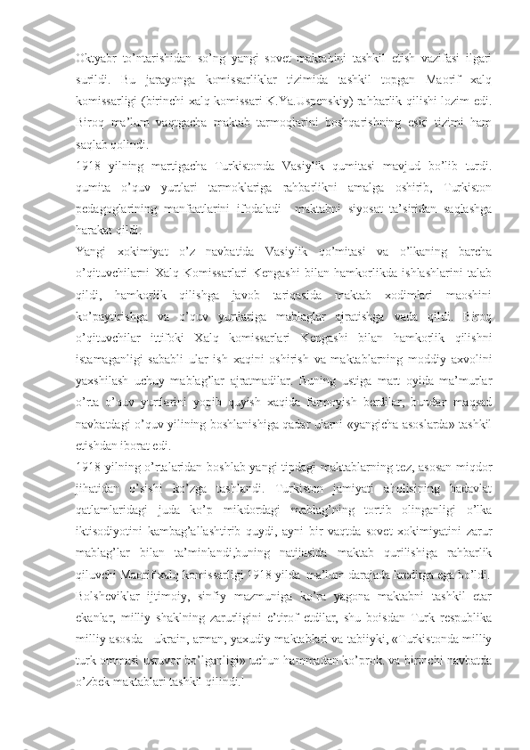 Oktyabr   to’ntarishidan   so’ng   yangi   sovet   maktabini   tashkil   etish   vazifasi   ilgari
surildi.   Bu   jarayonga   komissarliklar   tizimida   tashkil   topgan   Maorif   xalq
komissarligi (birinchi xalq komissari K.Ya.Uspenskiy) rahbarlik qilishi lozim edi.
Biroq   ma’lum   vaqtgacha   maktab   tarmoqlarini   boshqarishning   eski   tizimi   ham
saqlab qolindi.
1918   yilning   martigacha   Turkistonda   Vasiylik   qumitasi   mavjud   bo’lib   turdi.
qumita   o’quv   yurtlari   tarmoklariga   rahbarlikni   amalga   oshirib,   Turkiston
pedagoglarining   manfaatlarini   ifodaladi     maktabni   siyosat   ta’siridan   saqlashga
harakat qildi.
Yangi   xokimiyat   o’z   navbatida   Vasiylik   qo’mitasi   va   o’lkaning   barcha
o’qituvchilarni   Xalq   Komissarlari   Kengashi   bilan   hamkorlikda   ishlashlarini   talab
qildi,   hamkorlik   qilishga   javob   tariqasida   maktab   xodimlari   maoshini
ko’paytirishga   va   o’quv   yurtlariga   mablaglar   ajratishga   vada   qildi.   Biroq
o’qituvchilar   ittifoki   Xalq   komissarlari   Kengashi   bilan   hamkorlik   qilishni
istamaganligi   sababli   ular   ish   xaqini   oshirish   va   maktablarning   moddiy   axvolini
yaxshilash   uchuy   mablag’lar   ajratmadilar.   Buning   ustiga   mart   oyida   ma’murlar
o’rta   o’quv   yurtlarini   yopib   quyish   xaqida   farmoyish   berdilar,   bundan   maqsad
navbatdagi o’quv yilining boshlanishiga qadar ularni «yangicha asoslarda» tashkil
etishdan iborat edi.
1918 yilning o’rtalaridan boshlab yangi tipdagi maktablarning tez, asosan miqdor
jihatidan   o’sishi   ko’zga   tashlandi.   Turkiston   jamiyati   aholisining   badavlat
qatlamlaridagi   juda   ko’p   mikdordagi   mablag’ning   tortib   olinganligi   o’lka
iktisodiyotini   kambag’allashtirib   quydi,   ayni   bir   vaqtda   sovet   xokimiyatini   zarur
mablag’lar   bilan   ta’minlandi,buning   natijasida   maktab   qurilishiga   rahbarlik
qiluvchi Maorif xalq   komissarligi 1918 yilda  ma’lum darajada kreditga ega bo’ldi.
Bolsheviklar   ijtimoiy,   sinfiy   mazmuniga   ko’ra   yagona   maktabni   tashkil   etar
ekanlar,   milliy   shaklning   zarurligini   e’tirof   etdilar,   shu   boisdan   Turk   respublika
milliy asosda - ukrain, arman, yaxudiy maktablari va tabiiyki, «Turkistonda milliy
turk ommasi ustuvor bo’lganligi» uchun hammadan ko’prok. va birinchi navbatda
o’zbek maktablari tashkil qilindi. 1 