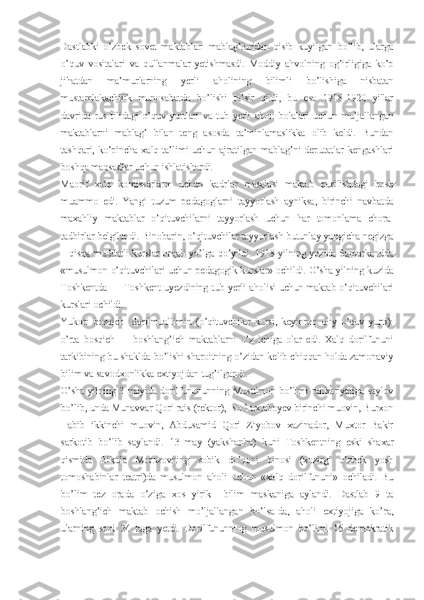 Dastlabki   o’zbek   sovet   maktablari   mablag’laridan   qisib   kuyilgan   bo’lib,   ularga
o’quv   vositalari   va   qullanmalar   yetishmasdi.   Moddiy   ahvolning   og’irligiga   ko’p
jihatdan   ma’murlarning   yerli   aholining   bilimli   bo’lishiga   nisbatan
mustamlakachilik   munosabatda   bo’lishi   ta’sir   qildi,   bu   esa   1918-1920   yillar
davrida   rus   tilidagi   o’quv   yurtlari   va   tub   yerli   aholi   bolalari   uchun   muljallangan
maktablarni   mablag’   bilan   teng   asosda   ta’minlamaslikka   olib   keldi.   Bundan
tashqari, ko’pincha xalq ta’limi uchun ajratilgan mablag’ni deputatlar kengashlari
boshqa maqsadlar uchun ishlatishardi.
Maorif   xalq   komissarlarm   uchun   kadrlar   masalasi   maktab   qurilishdagi   bosh
muammo   edi.   Yangi   tuzum   pedagoglarni   tayyorlash   ayniksa,   birinchi   navbatda
maxahliy   maktablar   o’qituvchilarni   tayyorlash   uchun   har   tomonlama   chora-
tadbirlar belgilandi. Binobarin, o’qituvchilar tayyorlash butunlay yangicha negizga
– qisqa muddatli kurslar orqali yo’lga qo’yildi. 1918 yilning yozida Samarkandda
«musulmon o’qituvchilari uchun pedagogik kurslar» ochildi. O’sha yilning kuzida
Toshkentda — Toshkent uyezdining tub yerli aholisi uchun maktab o’qituvchilari
kurslari ochildi.
Yukori   bosqich-   dorilmuallimin   (o’qituvchilar   kursi,   keyinroq   oliy   o’quv   yurti):
o’rta   bosqich   —   boshlang’ich   maktablarni   o’z   ichiga   olar   edi.   Xalq   dorilfununi
tarkibining bu shaklda bo’lishi sharoitning o’zidan kelib chiqqan holda zamonaviy
bilim va savodxonlikka extiyojdan tug’ilgandi.
O’sha yilning 3 mayida dorilfunununning Musulmon bo’limi rahbariyatiga saylov
bo’lib, unda Munavvar Qori rais (rektor), Iso Tuxtaboyev birinchi muovin, Burxon
Habib   ikkinchi   muovin,   Abdusamid   Qori   Ziyobov   xazinador,   Muxtor   Bakir
sarkotib   bo’lib   saylandi.   13   may   (yakshanba)   kuni   Toshkentning   eski   shaxar
qismida   Bikula   Morozovning   sobik   do’qoni   binosi   (xozirgi   o’zbek   yosh
tomoshabinlar   teatri)da   musulmon   aholi   uchun   «xalq   dorilfununi»   ochiladi.   Bu
bo’lim   tez   orada   o’ziga   xos   yirik     bilim   maskaniga   aylandi.   Dastlab   9   ta
boshlang’ich   maktab   ochish   mo’ljallangan   bo’lsa-da,   aholi   extiyojiga   ko’ra,
ularning   soni   24   taga   yetdi.   Dorilfununning   musulmon   bo’limi   15   demokratik 