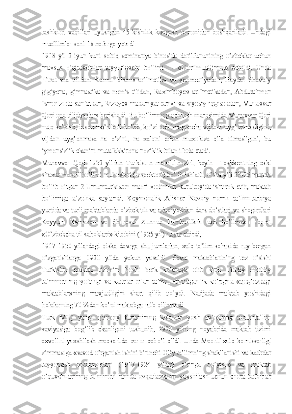 tashkilot   vaqillari   uyushgan   45   kishilik   kengash   tomonidan   boshqariladi.   Undagi
muallimlar soni 18 nafarga yetadi.
1918   yil   2   iyun   kuni   sobiq   seminariya   binosida   dorilfununining   o’zbeklar   uchun
maxsus   o’qituvchilar   tayyorlovchi   bo’limi   —   «Dorilmuallimin»   ochildi.   Unda
Fitrat   sna   tilidan:   Kamol   Shams   arifmetika   va   geometriyadan,   Haydar   Shavqiy
gigiyena,   gimnastika   va   nemis   tilidan,   Raximboyev   arifmetikadan,   Abdurahmon
Ismoilzoda san’atdan, Rizayev  madaniyat  tarixi  va siyosiy  iqgisoddan,  Munavvar
Qori ona tilidan dars berishadi. Bu bo’limning ochilish marosimida Munavvar Qori
nutq so’zlab, inson ma’rifatli bo’lib, ko’zi ochilmaguncha vijdoni uyg’onmasligini,
vijdon   uyg’onmasa   na   o’zini,   na   xalqni   erkin   muxofaza   qila   olmasligini,   bu
iymonsizlik ekanini mutafakkirona noziklik bilan ifoda etadi.
Munavvar   Qori   1922   yildan   Turkiston   maorif   noziri,   keyin     Toshkentning   eski
shaxar maorif bo’limi muboshiri (inspektori) bo’lib ishladi, o’sha yili 23-25 martda
bo’lib o’tgan 2-Umumturkiston maori xodimlari kurultoyida ishtirok etib, maktab
bo’limiga   a’zolika   saylandi.   Keyinchalik   Alisher   Navoiy   nomli   ta’lim-tarbiya
yurtida va turli maktablarda o’zbek tili va adabiyotidan dars do’stlari va shogirdlari
Kayyum   Ramazon   va   Shorasul   Zunnun   hamkorlikda   uch   bo’limdan   iborat
«O’zbekcha til saboklari» kitobini (1925 yil) nashr ettirdi,
1917-1920 yillardagi qiska davrga shu jumladan, xalq ta’lim sohasida ruy bergan
o’zgarishlarga   1920   yilda   yakun   yasaldi.   Sovet   maktablarining   tez   o’sishi
Turkiston   maktab   tizimini   boshi   berk   ko’chaga   olib   kirdi.   Jiddiy   moddiy
ta’minotning   yo’qligi   va   kadrlar   bilan   ta’min   etilmaganlik   ko’pgina   «qog’ozdagi
maktablar»ning   mavjudligini   shart   qilib   qo’ydi.   Natijada   maktab   yoshidagi
bolalarning 70 %dan ko’pi maktabga jalb qilinmadi. 
Turk   MIQ   yangi   ijtimoiy   tuzumining   kelajagi   yosh   avlodning   umumta’lim
saviyasiga   bog’lik   ekanligini   tushunib,   1920   yilning   noyabrida   maktab   tizimi
axvolini   yaxshilash   maqsadida   qaror   qabo’l   qildi.   Unda   Maorif   xalq   komissarligi
zimmasiga «savod o’rganish ishini birinchi   Oliy ta’limning shakllanishi va kadrdar
tayyorlash   muammolari   (1917-1924   yillar)   o’ringa   qo’yish»   va   maktab
o’quvchilarining ta’minoti  hamda  ovqatlanishini   yaxshilash   uchun chora-tadbirlar 