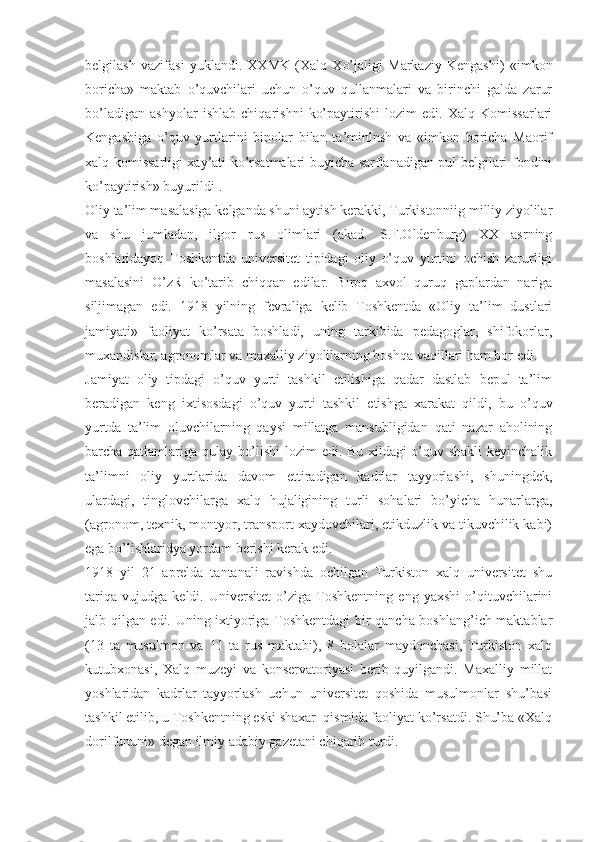 belgilash   vazifasi   yuklandi.   XXMK   (Xalq   Xo’jaligi   Markaziy   Kengashi)   «imkon
boricha»   maktab   o’quvchilari   uchun   o’quv   qullanmalari   va   birinchi   galda   zarur
bo’ladigan   ashyolar   ishlab   chiqarishni   ko’paytirishi   lozim   edi.   Xalq   Komissarlari
Kengashiga   o’quv   yurtlarini   binolar   bilan   ta’minlnsh   va   «imkon   boricha   Maorif
xalq komissarligi xay’ati ko’rsatmalari buyicha sarflanadigan pul belgilari fondini
ko’paytirish» buyurildi 1
. 
Oliy ta’lim masalasiga kelganda shuni aytish kerakki, Turkistonniig milliy ziyolilar
va   shu   jumladan,   ilgor   rus   olimlari   (akad.   S.F.Oldenburg)   XX   asrning
boshlaridayoq   Toshkentda   universitet   tipidagi   oliy   o’quv   yurtini   ochish   zarurligi
masalasini   O’zR   ko’tarib   chiqqan   edilar.   Biroq   axvol   quruq   gaplardan   nariga
siljimagan   edi.   1918   yilning   fevraliga   kelib   Toshkentda   «Oliy   ta’lim   dustlari
jamiyati»   faoliyat   ko’rsata   boshladi,   uning   tarkibida   pedagoglar,   shifokorlar,
muxandislar, agronomlar va maxalliy ziyolilarning boshqa vaqillari ham bor edi.
Jamiyat   oliy   tipdagi   o’quv   yurti   tashkil   etilishiga   qadar   dastlab   bepul   ta’lim
beradigan   keng   ixtisosdagi   o’quv   yurti   tashkil   etishga   xarakat   qildi,   bu   o’quv
yurtda   ta’lim   oluvchilarning   qaysi   millatga   mansubligidan   qati   nazar   aholining
barcha qatlamlariga qulay bo’lishi  lozim edi. Bu xildagi o’quv shakli keyinchalik
ta’limni   oliy   yurtlarida   davom   ettiradigan   kadrlar   tayyorlashi,   shuningdek,
ulardagi,   tinglovchilarga   xalq   hujaligining   turli   sohalari   bo’yicha   hunarlarga,
(agronom, texnik, montyor, transport xaydovchilari, etikduzlik va tikuvchilik kabi)
ega bo’lishlaridya yordam berishi kerak edi.
1918   yil   21   aprelda   tantanali   ravishda   ochilgan   Turkiston   xalq   universitet   shu
tariqa   vujudga   keldi.   Universitet   o’ziga   Toshkentning   eng   yaxshi   o’qituvchilarini
jalb qilgan edi. Uning ixtiyoriga Toshkentdagi bir qancha boshlang’ich maktablar
(13   ta   musulmon   va   11   ta   rus   maktabi),   8   bolalar   maydonchasi,   Turkiston   xalq
kutubxonasi,   Xalq   muzeyi   va   konservatoriyasi   berib   quyilgandi.   Maxalliy   millat
yoshlaridan   kadrlar   tayyorlash   uchun   universitet   qoshida   musulmonlar   shu’basi
tashkil etilib, u Toshkentning eski shaxar  qismida faoliyat ko’rsatdi. Shu’ba «Xalq
dorilfununi» degan ilmiy adabiy gazetani chiqarib turdi. 