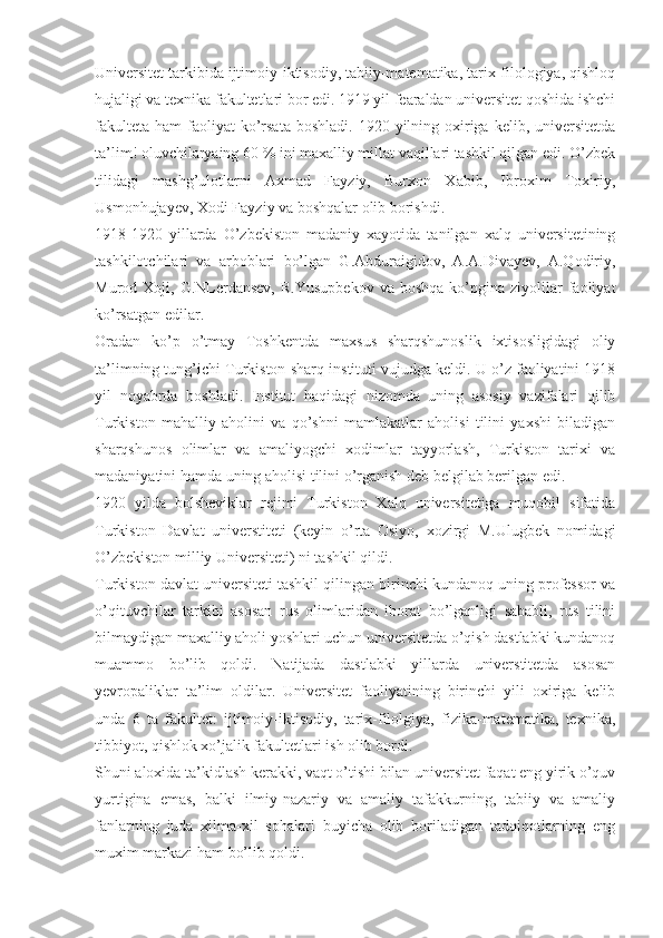 Universitet tarkibida ijtimoiy-iktisodiy, tabiiy-matematika, tarix-filologiya, qishloq
hujaligi va texnika fakultetlari bor edi. 1919 yil fearaldan universitet qoshida ishchi
fakulteta  ham   faoliyat   ko’rsata  boshladi.  1920  yilning oxiriga  kelib,  universitetda
ta’lim! oluvchilaryaing 60 % ini maxalliy millat vaqillari tashkil qilgan edi. O’zbek
tilidagi   mashg’ulotlarni   Axmad   Fayziy,   Burxon   Xabib,   Ibroxim   Toxiriy,
Usmonhujayev, Xodi Fayziy va boshqalar olib borishdi.
1918-1920   yillarda   O’zbekiston   madaniy   xayotida   tanilgan   xalq   universitetining
tashkilotchilari   va   arboblari   bo’lgan   G.Abduraigidov,   A.A.Divayev,   A.Qodiriy,
Murod  Xoji,  G.NLerdansev,  R.Yusupbekov  va  boshqa  ko’pgina  ziyolilar  faoliyat
ko’rsatgan edilar.
Oradan   ko’p   o’tmay   Toshkentda   maxsus   sharqshunoslik   ixtisosligidagi   oliy
ta’limning tung’ichi Turkiston sharq   instituti vujudga keldi. U o’z faoliyatini 1918
yil   noyabrda   boshladi.   Institut   haqidagi   nizomda   uning   asosiy   vazifalari   qilib
Turkiston   mahalliy   aholini   va   qo’shni   mamlakatlar   aholisi   tilini   yaxshi   biladigan
sharqshunos   olimlar   va   amaliyogchi   xodimlar   tayyorlash,   Turkiston   tarixi   va
madaniyatini hamda uning aholisi tilini o’rganish deb belgilab berilgan edi.
1920   yilda   bolsheviklar   rejimi   Turkiston   Xalq   universitetiga   muqobil   sifatida
Turkiston   Davlat   universtiteti   (keyin   o’rta   Osiyo,   xozirgi   M.Ulugbek   nomidagi
O’zbekiston milliy Universiteti) ni tashkil qildi.
Turkiston davlat universiteti tashkil qilingan birinchi kundanoq uning professor va
o’qituvchilar   tarkibi   asosan   rus   olimlaridan   iborat   bo’lganligi   sababli,   rus   tilini
bilmaydigan maxalliy aholi yoshlari uchun universitetda o’qish dastlabki kundanoq
muammo   bo’lib   qoldi.   Natijada   dastlabki   yillarda   universtitetda   asosan
yevropaliklar   ta’lim   oldilar.   Universitet   faoliyatining   birinchi   yili   oxiriga   kelib
unda   6   ta   fakultet:   ijtimoiy-iktisodiy,   tarix-filolgiya,   fizika-matematika,   texnika,
tibbiyot, qishlok xo’jalik fakultetlari ish olib bordi.
Shuni aloxida ta’kidlash kerakki, vaqt o’tishi bilan universitet faqat eng yirik o’quv
yurtigina   emas,   balki   ilmiy-nazariy   va   amaliy   tafakkurning,   tabiiy   va   amaliy
fanlarning   juda   xilma-xil   sohalari   buyicha   olib   boriladigan   tadqiqotlarning   eng
muxim markazi ham bo’lib qoldi. 