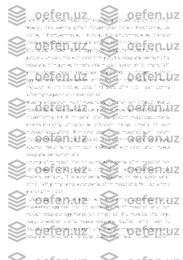 1918-20   yillarda   sovet   maktabi   qurilishiga   milliy   o’qituvchilar)   ham   jalb   qilindi.
Masalan,   o’sha   davrning   tajribali   o’qituvchilardan   Oqilxon   Sharafiddinov,   Jura
Odilov,   T.Shermuxzmmedov,   T.Sodiqov,   K.Dodamuhammedov   va   boshqalar
o’zbek sovet maktablarini tashkil etish sohasida ish olib bordilar. 
Shuningdek,   o’qituvchi   kadrlar   tayyorlashni   tezlashtirish   maqsadida   7   ta   bilim
yurti, shu jumladan, bitta xotin-qizlar bilim yurti, 5 ta pedagogika texnikumi, 2 ta
pedagogika  bilim   yurti  va  bir   necha  qiska  muddatli   kurslar   ochildi.  Birgina   1921
yilning   o’zida   Turkiston   Respublikasi   bo’yicha   850   ta   o’qituvchi   xodimlar
tayyorlash   qisqa   muddatli   kurslari   ochildi.   Shu   bilan   birga   o’lkada   7   ta   maorif
institutlari   ish   olib   bordi   va   ularda   1145   talaba   ta’lim   oldi. 1
  Lekin   ularning
ko’pchiligi rusiyzabon aholi farzandlari edi.
Maxalliy   xotin-qizlarni   maorif   maskanlariga   jalb   qilish   oson   bo’lmadi.   Mavjud
maktablarda   va   xunar-texnika   o’quv   yurtlarida   maxalliy   millatlarning   qizlari
o’quvchilarning   7-8   %   ini   tashkil   qilar   edi.   (qizlarni   maktablarga   tortishda
shoshma-shosharlik,   urf-odatlar   va   an’analarni   hisobga   olmaslik   bir   qator
murakkabliklar   tug’dirdi.   Xotin-qizlar   uchun   alohida   maktablar,   xotin   -   qizlarni
o’qituvchi   pedagoglar   bo’lishi   kerak   edi.   Bu   muammoni   xal   qilish   uchun   sovet
xukumati   respublikaning   bir   qator   shaxarlarida   xotin-qizlar   uchun   maxsus
pedagogika texnikumlari ochdi.
Umumiy   ta’lim   maktabi   bilan   bir   qatorda   xunar-texnika   ta’limi   maktablari   ham
ochila   boshladi.   O’lka   shaxarlarida   oltita   qishloq     xo’jalik   texnikumi,   bitga
medisina   texnikumi,   16   ta   xunar-texnika   maktabi   va   bir   necha   kurslar   tashkil
qilindi. 1924 yilning oxirida xunar-texnika ta’limi maktablarida 6800 dan ko’proq
yoshlar ta’lim oldilar.
Turkistondagi   oliy   o’quv   yurtlar   xalq   xo’jaligining   turli   sohalari   uchun
mutaxassislar   tayyorlash   bilan   bir   qatorda   xalq   maorifi   maktablari   uchun   ham
malakali   pedagoglar   tayyorlashga   jalb   qilingan   edi.   Shu   maqsadda   o’rta   Osiyo
Davlat   universtiteti   qoshida   maxsus   pedagogika   fakul’teti   ochildi.   Lekin   bu
fakultet   bir   yil   ishlar-ishlamas   yopib   qo’yildi   va   Nizomiy   nomli   Toshkent   davlat
pedagogika   institut   tashkil   etilgunga   qadar,   respublikada   o’qituvchi   kadrlarni 