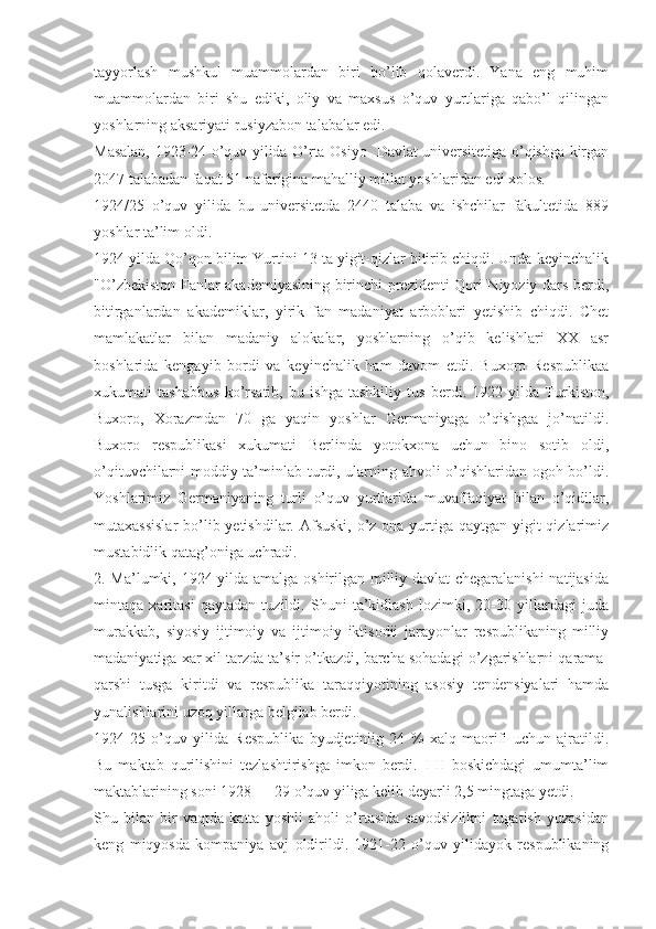 tayyorlash   mushkul   muammolardan   biri   bo’lib   qolaverdi.   Yana   eng   muhim
muammolardan   biri   shu   ediki,   oliy   va   maxsus   o’quv   yurtlariga   qabo’l   qilingan
yoshlarning aksariyati rusiyzabon talabalar edi.
Masalan, 1923-24 o’quv yilida O’rta Osiyo   Davlat universitetiga o’qishga kirgan
2047 talabadan faqat 51 nafarigina mahalliy millat yoshlaridan edi xolos.
1924/25   o’quv   yilida   bu   universitetda   2440   talaba   va   ishchilar   fakultetida   889
yoshlar ta’lim oldi.
1924 yilda Qo’qon bilim Yurtini 13 ta yigit-qizlar bitirib chiqdi. Unda keyinchalik
"O’zbekiston Fanlar akademiyasining birinchi prezidenti Qori Niyoziy dars berdi,
bitirganlardan   akademiklar,   yirik   fan   madaniyat   arboblari   yetishib   chiqdi.   Chet
mamlakatlar   bilan   madaniy   alokalar,   yoshlarning   o’qib   kelishlari   XX   asr
boshlarida   kengayib   bordi   va   keyinchalik   ham   davom   etdi.   Buxoro   Respublikaa
xukumati   tashabbus   ko’rsatib,   bu   ishga   tashkiliy   tus   berdi.   1922   yilda   Turkiston,
Buxoro,   Xorazmdan   70   ga   yaqin   yoshlar   Germaniyaga   o’qishgaa   jo’natildi.
Buxoro   respublikasi   xukumati   Berlinda   yotokxona   uchun   bino   sotib   oldi,
o’qituvchilarni moddiy ta’minlab turdi, ularning ahvoli o’qishlaridan ogoh bo’ldi.
Yoshlarimiz   Germaniyaning   turli   o’quv   yurtlarida   muvaffaqiyat   bilan   o’qidilar,
mutaxassislar  bo’lib yetishdilar. Afsuski, o’z ona yurtiga qaytgan yigit qizlarimiz
mustabidlik qatag’oniga uchradi.
2.   Ma’lumki, 1924 yilda amalga oshirilgan milliy davlat chegaralanishi  natijasida
mintaqa   xaritasi   qaytadan   tuzildi.   Shuni   ta’kidlash   lozimki,   20-30   yillardagi   juda
murakkab,   siyosiy   ijtimoiy   va   ijtimoiy   iktisodii   jarayonlar   respublikaning   milliy
madaniyatiga xar xil tarzda ta’sir o’tkazdi, barcha sohadagi o’zgarishlarni qarama-
qarshi   tusga   kiritdi   va   respublika   taraqqiyotining   asosiy   tendensiyalari   hamda
yunalishlarini uzoq yillarga belgilab berdi.
1924-25   o’quv   yilida   Respublika   byudjetiniig   24   %   xalq   maorifi   uchun   ajratildi.
Bu   maktab   qurilishini   tezlashtirishga   imkon   berdi.   I-II   boskichdagi   umumta’lim
maktablarining soni 1928 — 29 o’quv yiliga kelib deyarli 2,5 mingtaga yetdi.
Shu   bilan   bir   vaqtda   katta   yoshli   aholi   o’rtasida   savodsizlikni   tugatish   yuzasidan
keng   miqyosda   kompaniya   avj   oldirildi.   1921-22   o’quv   yilidayok   respublikaning 