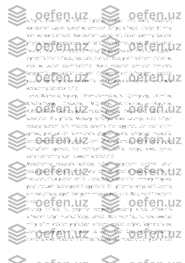 ko’pgina   shaxarlari   va   qishloq   joylarida   mingdan   ortiq   savod   maktablari,
savodsizlikni   tugatish   kurslari   va   tarmoqlari   faoliyat   ko’rsatdi.   Ulardan   50   ming
kishi   xat   savod   chiqardi.   Savodsizlikni   tugatish   ishi,   tiklash   davrining   dastlabki
yillarida   katta   qiyinchiliklarga   duch   keldi:   o’qituvchilar,   maktab   binolari,   asbob
jixozlar, o’quv qo’llanmalari, pul mablag’lari yetishmas edi. Biroq bu soha garchi
qiyinchilik  bilan   bo’lsada,   izga   tusha   boshladi.   Katta   yoshli   kishilarni   o’qitish   va
shakl   va   usullari   takomillashtirildi.   Savod   maktablari   tarmoqlari   birmuncha
kengaytirildi,   savodsizlikli   tutatuvchi   o’qituvchilar   soni   ko’paydi.   Bu   dastlabki
yutuqlar   keyingi   yillarda   savodxonlik   oshirish   yuzasidan   avj   olgan   umumxalq
xarakatining debochasi bo’ldi.
Hamza   Xakimzoda   Niyoziy,   T.Shermuhammedov,   N.T.Qoriniyoziy,   E.Komilov,
A.Nabixo’jayev,   G.Nazarov,   M.Qodirova   Z.Polvonova,   P.Kayumov,
K.Abdurashidov   kabilar   yangi   maktab   yaratish,   rivojlantirish   uchun   faol
kurashdilar.   Shu   yillarda   Markaziy   rahbariyat   sovet   tuzumiga   sodiq   bo’lgan
pedagog   kadrlarni   ko’p   mikdorda   tezkorlik   bilan   tayyorlab,   ular   orqali   aholini
ayniksa,   yosh   avlodni   kommunistik   g’oyalar   asosida   tarbiyalash   maqsadida
qarorlar   va   rejalar   ishlab   chiqdi.   Ularni   og’ishmay   amalga   oshirish   uchun   zarur
mablag’larni   ayamadi,   bor   ma’rifatchilarni   hamda   partiya,   sovet,   jamoat
tashkilotchilarining kuch - quvvatini safarbar qildi.
Maktablarning   pedagogik   kadrlarga   bo’lgan   extiyojlarini   qondirish   uchun
pedagogika   o’quv   yurtlarining   keng   tarmoga   yaratildi:   texnikumlar,   maorif
institutlari,   o’quv   yurtlari   ochildi.   Ularda   jadal   suratlar   bilan   ommaviy   mikyosda
yangi o’qituvchi kadrlar yetishib tayyorlandi.  20 - yillarning oxiriga kelib ularning
soni respublikada  deyarli besh   yarim  mingtaga yetib  qoldi. Xalq, maorifi rivojlanib
bordi .
Shunday   bo’lsada   bu   jarayonlar   partiyaning   madaniy   sohada   zo’ravonlik
ko’rsatishi   tufayli   mushkulliklarga   uchradi.   Xalq   maorifida,   bu   narsa   avvaliga
milliy   ta’lim   shakllari   yoyiladigan   sohalarni   cheklab   qo’yish,   keyinchalik   esa
ularni   butunlay   yo’q   qilib   yubori щ da   aksini   topdi.   Chunonchi   20   yillarning
boshlarida sovet maktablari bilan birgalikda eski usul maktablari, diniy tashkilotlar 