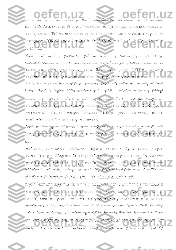 tomonidan ta’minlab boriladigan vaqf maktablari  va madrasalari  ham ishlab turar
edi. 1925 o’zbekistonda 97 ta vaqf maktablari va 1,5 mingdan ortik eski maktablar
bo’lib, ulardan 250 tasi yashirin xolda ish olib borgan. Lekin sovet xokimiyatining
insonparvarlikka zid siyosati natijasida ular 1928 yilga kelib o’z faoliyatini amalda
tugatdilar,
Xalq   ma’rifatining   yuksalish   yo’lida   aholining   savodliligini   oshirishga,
savodsizlikka barham berish davr talabi edi. Bu ko’plab yangi savod maktablari va
kurslar   ochildi.   Minglab   savodli   bo’ldi.   Shuni   aytish   joizki,   1930   yili   umumiy
boshliach ta’limni joriy etish savodsizlikni kamaytirishga yordam berdi.
Birok   raqamlar   ortidan   quvish   va   shoshma-shosharlik   oqibatda   umumiy   ta’limni
joriy   qilishda   ko’pgina   jiddiy   xatolarga   yul   quyildi.   Jumladan,   maktab   yoshidagi
bolalarning   bir   qismi   o’qishga   tortilmay   qoldi…   O’qishni   tashlab   ketayotgan
o’quvchilar   soni   (ayniqsa   maxalliy   millat   yoshlari   orasida)   ortib   bordi.   Ko’pgina
maktablarda   o’qitish   saviyasi   mutlaqo   talabga   javob   bermasdi,   chunki
muallimlarning bilim darajasi yetarli emasdi.
Ayniqsa ularning moddiy axvoli yomon edi, maktablar son jihatdan muttasil ortib
borayotgan   bo’lsada,   ularning   o’quv   moddiy   bazasi   nochor   axvolda   qolayotgan
edi,
Ma’lumki,   bolsheviklar   mafkurasi   negizida   asosan   sinfiylik   kurash   g’oyasi
ustivorlik qilgan. O’zgacha fikrlashga bo’lgan xar qanday urinish «sinfiy dushman
qarshiligi»   deb   baholandi.   Guyo,   «sinfi».   dushman»   ijtimoiy   xayotning   barcha
jabhalarida,   ta’limda,   adabiyot   va   san’atda,   ishlab   chiqarishda   mavjud   bo’lib   uni
qidirib topish, barchani shubxa ostita olish odat tusiga kirib bordi.
Ziyoli   kadrlarni   tayyorlashda   sinfiy   jihatdan   ishonchli,   aholining   «mexnatkash»
tabaqalaridan   chiqkan   kishilarini   tanlab   olish   kerak,   degan   g’oya   ilgari   surildi.
Chunki,   avvaldan   yaxshi   ma’lumki,   aqliy   va   mantikiy   mushohada   etish   darajasi
qancha past bo’lsa, savollar ham, noroziliklar ham shuncha kam bo’ladi. Shuning
uchun   ham   madaniyat   xodimlarning   tarkibini   ijtimoiy   jihatdan   ishonchli   bo’lgan
«mexnatkashlar» xisobiga soddalashtirish, ular orasidagi eng zakovatli va omilkor
qatlamni siqib chiqarishni maqsad qilib quyildi. Bu «madaniy ishqilob»ning asosiy 