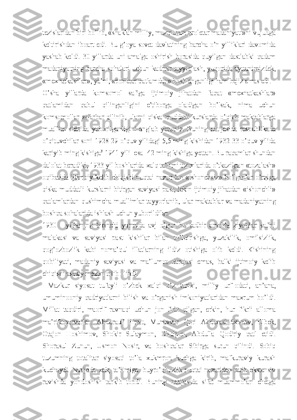 tezislaridan biri bo’lib, «shaklan milliy, mazmunan proletar madaniyati»ni vujudga
keltirishdan iboart  edi. Bu g’oya sovet  davlatining barcha o’n yilliklari  davomida
yashab   keldi.   30-yillarda   uni   amalga   oshirish   borasida   quyilgan   dastlabki   qadam
madaniyatning barcha  sohalari   uchun kadrlar  tayyorlash,  yuqorida ayttanimizdek,
«mexnatkashlar», ya’ni, «proletar qatlamdan» boshlanganligi ham bejiz emas edi.
O’sha   yillarda   komsomol   safiga   ijtimoiy   jihatdan   faqat   «mexnatkashlar»
qatlamidan   qabul   qilinganligini   e’tiborga   oladigan   bo’lsak,   nima   uchun
komsomollar safarbar qilinib, ularni qiska muddatli kurslarda o’qitib maktablarga
muallim   sifatida   yuborilganligini   anglab   yetamiz.   Buning   natijasida   respublikada
o’qituvchilar soni 1928-29 o’quv yilidagi 5,5 ming kishidan 1932-33 o’quv yilida
kariyib ming kishiga 3
 1941 yili  esa 1   
42 ming kishiga yettan. Bu raqamlar shundan
dalolat beradiki, 1933 yil boshlarida xalq ta’limi tizimlarida o’tkazilgan «tozalash»
oqibatida ijtimoiy kelib chiqishi  nuqtai nazaridan «ishonchsiz»  bo’lganlar  o’rniga
qiska muddatli kurslarni bitirgan saviyasi  past, lekin ijtimoiy jihatdan «ishonchli»
qatlamlardan qushimcha muallimlar tayyorlanib, ular maktablar va madaniyatning
boshqa sohalarida ishlash uchun yuborildilar.
1930   -   yillarning   birinchi   yarmida   avj   olgan   bu   tadbir   amalda   ziyolilar   safini
malakasi   va   saviyasi   past   kishilar   bilan   to’ldirishga,   yuzakilik,   omilsizlik,
qog’ozbozlik   kabi   noma’qul   illatlarning   ildiz   otishiga   olib   keldi.   Kishining
qobiliyati,   madaniy   saviyasi   va   ma’lumot   darajasi   emas,   balki   ijtimoiy   kelib
chiqishi asosiy mezon qilib olindi.
  Mazkur   siyosat   tufayli   o’zbek   xalqi   o’z   tarixi,   milliy   urf-odati,   an’ana,
umuminooniy   qadriyatlarni   bilish   va   o’rganish   imkoniyatlaridan   maxrum   bo’ldi.
Millat   taqdiri,   maorif   ravnaqi   uchun   jon   fido   qilgan,   erkin,   hur   fikrli   alloma
ma’rifatparvarlar:   Abdurauf   Fitrat,   Munavvar   Qori   Abdurashidxonov,   Elbek,
Otajon   Hoshimov,   Shokir   Sulaymon,   Chulpon,   Abdulla   Qodiriy   qatl   etidi.
Shorasul   Zunun,   Usmon   Nosir,   va   boshqalar   Sibirga   surun   qilindi.   Sobiq
tuzumning   totalitar   siyosati   to’la   xukmron   kuchga   kirib,   mafkuraviy   kurash
kuchaydi.   Natijada  xalq   ta’limiga.   buyro’qbozlik   nuqtai-nazaridan   turib   ekstensiv
ravishda   yondoshish   tarkib   topdi.   Buning   natijasida   sifat   muammolari   chetga 