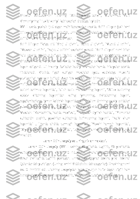Shoxruh   Abduraxmon   Tolening   "Abo’lfayzxon   tarixi",   Muhammad   Vafo
Kirmoniyning "Tuxfai xoniy" kabi asarlari diqqatga loyiqdir.
XVIII   asrda   yashab   ijod   etgan   ma’rifatparvarlar   orasida   So’fi   olloyor   (asli   ismi
Olloxyor) anchagina mashhur bo’lib, uning asarlari maktab va madrasalarda o’quv
qo’llanmasi sifatida keng foydalanilgan.
So`fi   Olloyor   fikriga   oid   "Siroj   ul-ojizin",   "Sabot   ul-ojizin”,   "Murod   ul-orifin",
"Maxzan ul-orifin", "Najot ul-tolibin" asarlarini yaratdi. "So`fi olloyor" nomi bilan
halq   orasida   mashhur   bo’lgan   "Sabot     ul-ojizin"   degan   asar   maktablarda   savod
chiqarilishi   bilan   o’qitilar   edi.   Unda   islom   dinining   asosiy   qoidalari,   aqidalari
bayon   etilgandi.   Ul   insoniy   fazilatlar   badiiy   hikmatlar   hamda   hikoyalar   tarzida
ifodalanadi.   Kitobda   ilgari   surilgan   masalalar   oyatu   xadislarga   muvofiq
yozilganligi namoyon bo’ladi. Asar fors va arab tilini bilmagan oddiy halq uchun
mo’ljallangan.   Bu   uning   muqaddimasidan   ham   ko’rinib   turibdi.   Unda   Allox
taoloni   tanimoq   bayonida",   "alloh   taolo   ma’rifatining   bayoni",   “Allox   taoloning
sakkiz   sifatining   bayoni"dan   so’ng   iymonning,   rishtalarning   bayoni,
payg’ambarlarga iymon keltirish  bayonidan so’ng islom  dinining asosiy  qoidalari
yuksak   ahloqiy   talablar,   hikoyatlar,   hikmatlar   asosida   bayon   etilib   beriladi.
Masalan:   "Kamtarinlik,   haqida   mav’iza",   "Ta’madan   tiyilish   haqida",   "Yomonlar
suhbatidin   qochib,   yaxshilar   suhbatinda   bo’lmoqning   bayoni",   "Nafsi   shum
bayonida"   ,   "Banda   ahdida   turmog’i   bayonida",   "Yaxshi   hamroh   bayonida",
"Xiyonatdin yirok bo’lmoq bayonida", "Javonmardlik nishoni" kabi  boblar bunga
misoldir.
Jahon Otin Uvaysiy va uning qizlar maktabi.
Jahon   Otin   Uvaysiy   (XVIII   asrning   80-yillarida   tug`ilib,   65   yoshlarida
vafot   etgan)   Marg’ilon       shahar       CHilduxtaron       mahallasida,   Farg’ona   tumani,
Arsun   qishlog’ida   tug’ilib   yashagan.   Uning   otasi   Qaynar   devona   yoki   Devonai
Qalandar deb yuritilgan. (Uning Ismini Siddiqbobo deb ataganlar). Onasining nomi
esa   CHinnibibi   edi.   Ularning   Uvaysiydan   katta   Oxunjon   hofiz   degan   o’g’li   ham
bor edi. Qaynar devona Kocondan kelib, Marg’ilonda turg’un bo’lib qolgan. 