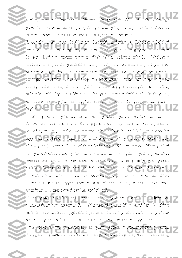 surilib,   miqdor   ko’rsatkichlari   birinchi   o’ringa   o’tdi.   Ahvolni   xo’ja   ko’rsinga
yaxshilash orqasidan quvish  jamiyatning madaniy hayyotiga yomon tasir o’tkazdi,
hamda oliy va o’rta maktabga sezilarli darajada  zarar yetkazdi.
3 .Ikkinchi   jahon   urushi   boshlangan   dastlabki   kunlardanoq   O’zbekiston   halqlari
ma’navii   madaniyatining   boy   salohiyati   insoniyatning   eng   yovuz   dushmani
bo’lgan   fashizmni   tezroq   tor-mor   qilish   ishiga   safarbar   qilindi.   O’zbekiston
madaniyatining barcha yunalishlari uning arboblari va xodimlarining fidoyiligi va
vatanparvarligi   tufayli   juda   qisqa   muddatlarda   urush   davri   ehtiyojlari   va   talablari
oqimiga   yunaltirildi.   Urushning   og’ir   sharoitlarida   o’zbek   olimlaring   ilmiy   va
amaliy   ishlari   front,   aholi   va   g’alaba   uchun   beqiyos   ahamiyatga   ega   bo’ldi,
xalqimiz   ahlining   ona-Vatanga   bo’lgan   mehr-muhabbatini   kuchaytirdi,
vatanparvarlik   tuyg’ularini   uyg’unlashtirdi,   mexnat   faoliyatiga   kuch-quvvat
bag’ishladi.
Urushning   suronli   yillarida   respublika   oliy   o’quv   yurtlari   va   texnikumlar   o’z
faoliyatlarini davom etgirdilar. Katta qiyinchiliklarga qaramay, ular sanoat, qishloq
xo’jaligi,   maorif,   tabobat   va   boshqa   sohalar   buyicha   malakali   mutaxassislar
tayyorlab beradigan chinakam manba bo’lib qoldi. 1943 yilda respublikada 41 oliy
o’quv yurti ( ularnng 12 tasi ko’chirib kelingan) va 52 o’rta maxsus bilim yurtlari
faoliyat   ko’rsatdi.   Urush   yillari   davomida   ularda   20   mingdan   ziyod   oliy   va   o’rta
maxsus   ma’lumotli   mutaxassislar   yetishtirildiki,   bu   xalq   xo’jaligini   yukori
malakali   kadrlar   bilan   ta’minlash   imkonini   berdi.Ular   o’z   navbatida   samarali,
mexnat   qilib,   fashizmni   tor-mor   keltirish   ishiga   munosib   xissa   qushdilar.
Pedagogik   kadrlar   tayyorlashga   aloxida   e’tibor   berildi,   chunki   urush   davri
sharoitlarida ularga extiyoj ayniksa sezilarli edi.
Urush   yillari   o’zbekistonda   barcha   turdagi   qushinlar   uchun   zobit   kadr   va
mutaxassislar   ham   tayyorlandi.   Toshkentga   piyodalar   bilim   yurti   ham   ko’chirib
keltirilib, respublikamiz joylashtirilgan bir necha harbiy bilim yurtlari, oliy o’quv
yurtlarining harbiy fakultetlarida, o’nlab turli kurslarda kadrlar tayyorlandi.
Urush   xalq   ta’limi   muassasalari   faoliyatini   yanada   murakablashtirib   yubordi.
Ko’pgina   o’qituvchilar   harakatdagi   armiya   safiga   chaqirildi,   yuqori   sinflarning 