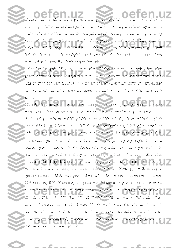 o’quvchilari   ishlab   chiqarishga   safarbar   qilindi.   Maktab   binolarining   anchagina
qismi   gospitallarga,   evakuasiya   kilingan   xarbiy   qismlarga,   bolalar   uylariga   va
harbiy   o’quv   punktlariga   berildi.   Natijada   respublikadagi   maktablarning   umumiy
soni 1942-43 o’quv yillarida 1940-41 o’quv yilidagiga nisbatan 421 taga qiskarib,
4795   tadan   4374   taga   tushib   qoldi.   Binolar   va   o’qituvchilar   yetishmasligi   tufayli
ko’pchilik   maktablarda   mashg’ulotlar   3   smenada   olib   borilardi.   Darsliklar,   o’quv
qurollari va boshqa jixozlar ha m   yetishmasdi.
Lekin   barcha   qiyinchiliklarga   qaramasdan,   O’zbekiston   maktablarining   jamoalari
gospitallarni otaliqqa oldilar, yaradorlar huzurida konsertlar quyib berdilar, frontga
ketganlarning oilalariga, urush nogironlari oilalariga yordam berdilar. harakatdagi
armiya jangchilari uchun sovg’alar tayyorladilar, kishloq ho’jalik ishlarida ishtirok
etdilar.
O’zbek   fan   axlining   urush   sharoitidagi   izlanishlari,   ilmiy   tadqiqotlarining
yunalishlari   front   va   xalq   xo’jaligi   talablari   hamda   manfaatlariga   moslashtirildi-
Bu   boradagi   ilmiy   va   tashkiliy   ishlarni   muvofiklashtirish,   ularga   rahbarlik   qilish
sobiq   SSSR   FA   O’zbekistan   filiali   (O’zFA)   va   keyinrok,   1943   yil   4   noyabrda
uning   asosida   tashkil   etilgan   O’zbekiston   Fanlar   akademiyasi   zimmasiga   tushdi.
Bu   akademiyaning   birinchi   prezidenti   etib   T.N.Qori-Niyoziy   saylandi.   Fanlar
akademiyasining tashkil etilishi o’zbek xalqi xayotida muxim tarixiy voqia bo’ldi.
Bu   akademiya   O’zbekiston   ilmiy   tafakkurining   markazi   bo’lib   qoldi.   Shu   bilan
respublikada   ilmiy   tafakkurni   yanada   rivojlantirish   uchun   mustahkam   zamin
yaratildi- Bu davrda taniqi  matematik olimlar T.N.hori-Niyeziy, T.A.Sarimsoqov,
geolog-olimlar   M.Abdullayev,   faylasuf   I.Mo’minov,   kimyogar   olimlar
O.S.Sodiqov,   S.Yu.Yunusov,   energetik   A.N.Askochenskiy   va   boshqalar   samarali
izlanishlar olib bordilar. Fanlar akademiyasi tarkibida 22 ta ilmiy muassasa mavjud
bo’lib,   ularda   818   ilmiy   va   ilmiy-texnik   xodimlar   faoliyat   ko’rsatdilar.   Urush
tufayli   Moskva,   Leningrad,   Kiyev,   Minsk   va   boshqa   shaharlardan   ko’chirib
kelingan   olimlar   o’zbekiston   olimlari   bilan   mahkam   aloqada   ish   olib   bordilar.
Ularning   birgalikdagi   sa’y-xarakatlari   ilm-fan   yuto’qlarini   front   extiyojlari   uchun
xizmat qildirishga qaratilgan edi. 