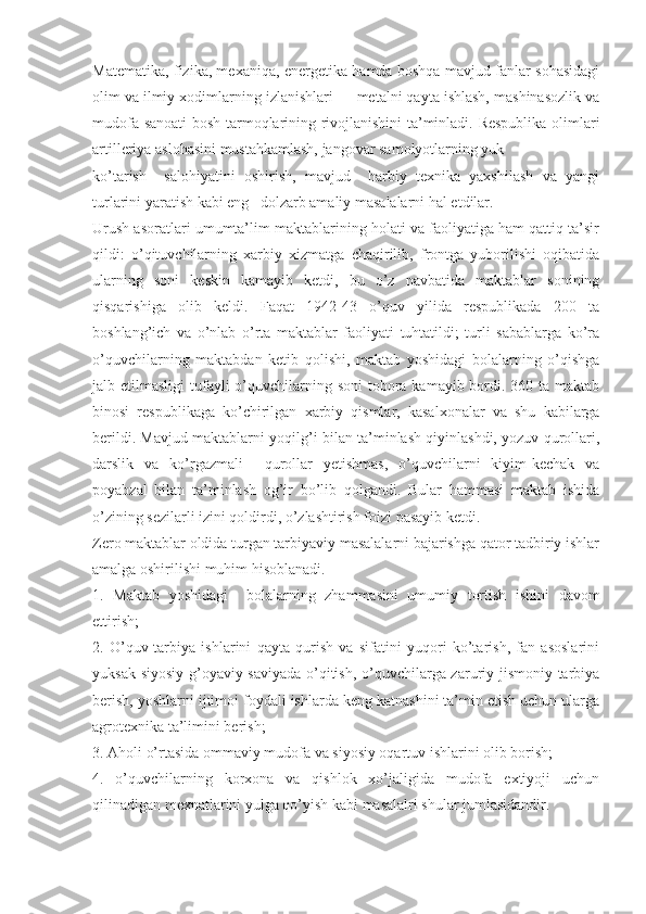 Matematika, fizika, mexaniqa, energetika hamda boshqa mavjud fanlar sohasidagi
olim va ilmiy xodimlarning izlanishlari — metalni qayta ishlash, mashinasozlik va
mudofa sanoati bosh tarmoqlarining rivojlanishini ta’minladi. Respublika olimlari
artilleriya aslohasini mustahkamlash, jangovar samolyotlarning yuk
ko’tarish     salohiyatini   oshirish,   mavjud     harbiy   texnika   yaxshilash   va   yangi
turlarini yaratish kabi eng   dolzarb amaliy masalalarni hal etdilar.
Urush asoratlari umumta’lim maktablarining holati va faoliyatiga ham qattiq ta’sir
qildi:   o’qituvchilarning   xarbiy   xizmatga   chaqirilib,   frontga   yuborilishi   oqibatida
ularning   soni   keskin   kamayib   ketdi,   bu   o’z   navbatida   maktablar   sonining
qisqarishiga   olib   keldi.   Faqat   1942-43   o’quv   yilida   respublikada   200   ta
boshlang’ich   va   o’nlab   o’rta   maktablar   faoliyati   tuhtatildi;   turli   sabablarga   ko’ra
o’quvchilarning   maktabdan   ketib   qolishi,   maktab   yoshidagi   bolalarning   o’qishga
jalb etilmasligi  tufayli  o’quvchilarning soni  tobora kamayib bordi. 360 ta maktab
binosi   respublikaga   ko’chirilgan   xarbiy   qismlar,   kasalxonalar   va   shu   kabilarga
berildi. Mavjud maktablarni yoqilg’i bilan ta’minlash qiyinlashdi, yozuv qurollari,
darslik   va   ko’rgazmali     qurollar   yetishmas,   o’quvchilarni   kiyim-kechak   va
poyabzal   bilan   ta’minlash   og’ir   bo’lib   qolgandi.   Bular   hammasi   maktab   ishida
o’zining sezilarli izini qoldirdi, o’zlashtirish foizi pasayib ketdi.
Zero maktablar oldida turgan tarbiyaviy masalalarni bajarishga qator tadbiriy ishlar
amalga oshirilishi muhim hisoblanadi.
1.   Maktab   yoshidagi     bolalarning   zhammasini   umumiy   tortish   ishini   davom
ettirish; 
2.   O’quv-tarbiya   ishlarini   qayta   qurish   va   sifatini   yuqori   ko’tarish,   fan   asoslarini
yuksak siyosiy-g’oyaviy saviyada o’qitish, o’quvchilarga zaruriy jismoniy tarbiya
berish, yoshlarni ijtimoi foydali ishlarda keng katnashini ta’min etish uchun ularga
agrotexnika ta’limini berish;
3. Aholi o’rtasida ommaviy mudofa va siyosiy oqartuv ishlarini olib borish;
4.   o’quvchilarning   korxona   va   qishlok   xo’jaligida   mudofa   extiyoji   uchun
qilinadigan mexnatlarini yulga qo’yish kabi masalalri shular jumlasidandir. 