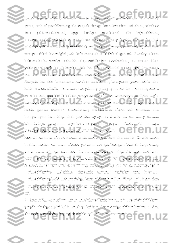 Urush   davrida   o’qituvchilardan   hamda   barcha   maorif   xodimlaridan,   o’z   o’rnida
qattiq  turib  o’quvchilarning  o’z  vaqtida  darsga   kechikmasdan     kelishini,  sababsiz
dars   qoldirmasliklarini,   uyga   berilgan   vazifalarni   to’la   bajarishlarini,
o’quvchilarning maktabda va maktabdan tashkari ijtimoiy-foydali ishlarga faol jalb
qildirish yuli bilan ularda yuqori ahlok malakalarini, mustaxkam irodani, e’tiqodni
tarbiyalashlari lozimligini juda ko’p   martalab ta’kidlab o’tgan edi. Bunday talabni
bekamu-ko’st   amalga   oshirish   o’qituvchilardan   avvalambor,   ota-onalar   bilan
yakindan alokada bo’lib hamkorlikda ish olib borishlarini taqozo etadi. Bu metod
esa   o’z   navbatida   o’quvchilarnint   nazoratdan   chetda   qolmasligini   ta’minladi.
Natijada   har   ikki   tomonlama   kuzatish   bolalarning   tarbiyasini   yaxshilashta   olib
keldi. Bu esa  albatta o’sha davr ruxiyatining jiddiyligini, xar bir insonning xox u
katta bo’lsin, xox kichik bo’lsin jamiyatda o’z o’rni va uz mavqyei borligini tug’ri
tushunishiga   katta   yordam   berdi.   Biz   urush   yillarida   maktablardagi   qiyinchiliklar
hakda   gapirar   ekanmiz,   shaxarlardagi   maktablarda   o’qish   uch   smenada   olib
borilganligini   ham   tilga   olish   joiz   deb   uylaymiz,   chunki   bu   xol   tabiiy   xolatda
talim-tarbiya   jarayonini   qiyinlashtirishga   olib   kelgan.   Darslar   40   minutga
qiskargan. Ashula va rasm darslari umuman o’tilmagan.
Respublikamizda o’zbek maktablarida darslar juda kam olib borildi. Chunki urush
boshlanmasdan   sal   oldin   o’zbek   yozuvini   rus   grafikasiga   o’tkazish   tug’risidagi
qonun   qabul   qilingan   edi.   Lekin   bu   qonun   amalga   oshirilguncha   urush   boshlanib
ketdi. 1941-42 yillarda ko’p hajmda kitoblar chop etilishi ham kuzda tutilgan edi.
Afsuski, bu ish ham amalga oshirilmay qoldi. Shunday  
( bo’lishiga qaramay, ilg’or
o’qituvchilarning   tashabbusi   darslarda   samarali   natijalar   bera   boshladi.
o’qituvchilar   og’zaki   tushuntirishga   katta   e’tibor   berdilar.   Yangi   utiladigan   dars
o’qituvchi   tomonidan   doskaga   yozilar,   o’quvchilar   uni   daftarga   ko’chirib   olishar
edi.
2. Respublika xalq ta’limi uchun urushdan yillarda bir qator jiddiy qiyinchiliklarni
yengib o’tishga tug’ri keldi.Urush yillarida ta’lim tizimiga e’tibor berilmadi. Ana
shu «odat» urushdan keyingi dastlabki  yillarda ham davom etdi. 