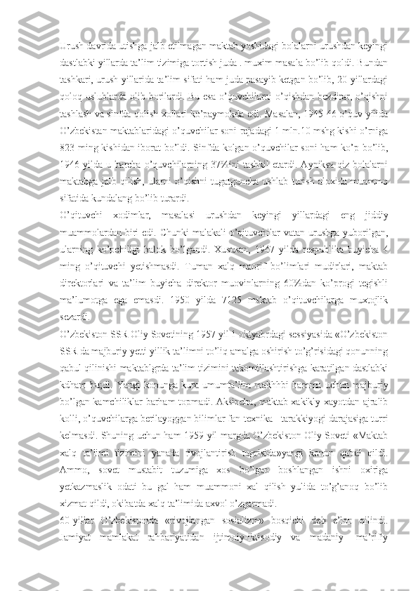 Urush davrida utishga jalb etilmagan maktab yoshidagi bolalarni urushdan keyingi
dastlabki yillarda ta’lim tizimiga tortish juda . muxim masala bo’lib qoldi. Bundan
tashkari, urush yillarida ta’lim sifati ham juda pasayib ketgan bo’lib, 20-yillardagi
qoloq uslublarda olib borilardi. Bu esa o’quvchilarni  o’qishdan  bezdirar, o’qishni
tashlash va sinfda qolish xollari ko’paymokda edi. Masalan, 1945-46 o’quv yilida
O’zbekistan maktablaridagi o’quvchilar soni rejadagi 1 mln.10 mshg kishi o’rniga
823 ming kishidan iborat bo’ldi. Sinfda kolgan o’quvchilar soni ham  ko’p bo’lib,
1946   yilda   u   barcha   o’quvchilarning   37%ini   tashkil   etardi.   Ayniksa   qiz   bolalarni
maktabga   jalb   qilish,   ularni   o’qishni   tugatguncha   ushlab   turish   aloxida   muammo
sifatida kundalang bo’lib turardi.
O’qituvchi   xodimlar,   masalasi   urushdan   keyingi   yillardagi   eng   jiddiy
muammolardan  biri  edi. Chunki  malakali  o’qituvchilar  vatan urushga yuborilgan,
ularning   ko’pchiligi   halok   bo’lgandi.   Xususan,   1947   yilda   respublika   buyicha   4
ming   o’qituvchi   yetishmasdi.   Tuman   xalq   maorif   bo’limlari   mudirlari,   maktab
direktorlari   va   ta’lim   buyicha   direktor   muovinlarning   60%dan   ko’progi   tegishli
ma’lumotga   ega   emasdi.   1950   yilda   7125   maktab   o’qituvchilarga   muxtojlik
sezardi.
O’zbekiston SSR Oliy Sovetining 1957 yil 1 oktyabrdagi sessiyasida «O’zbekiston
SSR da majburiy yetti yillik ta’limni to’liq amalga oshirish to’g’risidagi qonunning
qabul qilinishi maktablgrda ta’lim tizimini takomillashtirishga karatilgan dastlabki
kdham   bu;di.   Yangi   konunga   kura   umumta’lim   makhhbi   hamma   uchun   majburiy
bo’lgan kamchiliklar barham topmadi. Aksincha, maktab xakikly xayotdan ajralib
kolli, o’quvchilarga berilayoggan bilimlar fan-texnika - tarakkiyogi darajasiga turri
kelmasdi. Shuning uchun ham 1959 yil margda O’zbekiston Oliy Soveti «Maktab
xalq   ta’limi   tizimini   yanada   rivojlantirish   tugrisida»yangi   konun   qabul   qildi.
Ammo,   sovet   mustabit   tuzumiga   xos   bo’lgan   boshlangan   ishni   oxiriga
yetkazmaslik   odati   bu   gal   ham   muammoni   xal   qilish   yulida   to’g’anoq   bo’lib
xizmat qildi, okibatda xalq ta’limida axvol o’zgarmadi.
60-yillar   O’zbekistonda   «rivojlangan   sosializm»   bosqichi   deb   e’lon   qilindi.
Jamiyat   mamlakat   rahbariyatidan   ijtimoiy-iktisodiy   va   madaniy-   ma’rifiy 