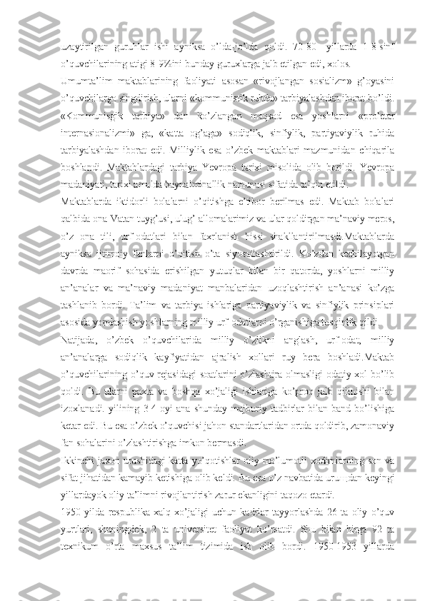 uzaytirilgan   guruhlar   ishi   ayniksa   o’lda-jo’lda   qoldi.   70-80—yillarda   1-8-sinf
o’quvchilarining atigi 8-9%ini bunday guruxlarga jalb etilgan edi, xolos.
Umumta’lim   maktablarining   faoliyati   asosan   «rivojlangan   sosializm»   g’oyasini
o’quvchilarga singdirish, ularni «kommunistik ruhda» tarbiyalashdan iborat bo’ldi.
«Kommunisgik   tarbiya»   dan   ko’zlangan   maqsad   esa   yoshlarni   «proletar
internasionalizmi»   ga,   «katta   og’aga»   sodiqlik,   sinfiylik,   partiyaviylik   ruhida
tarbiyalashdan   iborat   edi.   Milliylik   esa   o’zbek   maktablari   mazmunidan   chiqarila
boshlandi.   Maktablardagi   tarbiya   Yevropa   tarixi   misolida   olib   borildi.   Yevropa
madaniyati, tarixi amalda baynalminallik namunasi sifatida talqin etildi.
Maktablarda   iktidorli   bolalarni   o’qitishga   e’tibor   berilmas   edi.   Maktab   bolalari
qalbida ona-Vatan tuyg’usi, ulug’ allomalarimiz va ular qoldirgan ma’naviy meros,
o’z   ona   tili,   urf-odatlari   bilan   faxrlanish   hissi   shakllantirilmasdi.Maktablarda
ayniksa   ijtimoiy   fanlarni   o’qitish   o’ta   siyosatlashtirildi.   Ko’zdan   kechilayotgan
davrda   maorif   sohasida   erishilgan   yutuqlar   bilan   bir   qatorda,   yoshlarni   milliy
an’analar   va   ma’naviy   madaniyat   manbalaridan   uzoqlashtirish   an’anasi   ko’zga
tashlanib   bordi.   Ta’lim   va   tarbiya   ishlariga   partiyaviylik   va   sinfiylik   prinsiplari
asosida yondashish yoshlarning milliy urf-odatlarni o’rganishiga tusqinlik qildi.
Natijada,   o’zbek   o’quvchilarida   milliy   o’zlikni   anglash,   urf-odat,   milliy
an’analarga   sodiqlik   kayfiyatidan   ajralish   xollari   ruy   bera   boshladi.Maktab
o’quvchilarining o’quv rejasidagi  soatlarini o’zlashtira olmasligi odatiy xol bo’lib
qoldi.   Bu   ularni   paxta   va   boshqa   xo’jaligi   ishlariga   ko’proq   jalb   qilinishi   bilan
izoxlanadi.   yilining   3-4   oyi   ana   shunday   majburiy  tadbirlar   bilan  band   bo’lishiga
ketar edi. Bu esa o’zbek o’quvchisi jahon standartlaridan ortda qoldirib, zamonaviy
fan sohalarini o’zlashtirishga imkon bermasdi.
Ikkinchi  jaxon urushidagi  katta yo’qotishlar  oliy ma’lumotli  xodimlarning son va
sifat jihatidan kamayib ketishiga olib keldi. Bu esa o’z navbatida uru щ dan keyingi
yillardayok oliy ta’limni rivojlantirish zarur ekanligini taqozo etardi.
1950   yilda   respublika   xalq   xo’jaligi   uchun   kadrlar   tayyorlashda   26   ta   oliy   o’quv
yurtlari,   shuningdek,   2   ta   universitet   faoliyat   ko’rsatdi.   Shu   bilan   birga   92   ta
texnikum   o’rta   maxsus   ta’lim   tizimida   ish   olib   bordi.   1950-1953   yillarda 