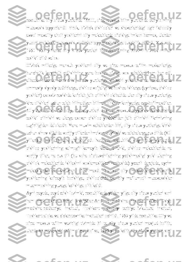 respublika oliy o’quv yurtlarida 16600, o’rta maxsus bilim yurtlarida qariyib ming
mutaxasis   tayyorlandi.   Birok,   o’zbek   qishloqlari   va   shaxarlaridagi   ogir   iktioodiy
axvol maxalliy aholi yoshlarini oliy maktablarda o’qishga imkon bermas, ulardan
yuqori  malakali  mutaxassis  xodimlar tayyorlash ishiga tusqinlik qilardi. Xususan,
1950-1953   yillarda   oliy   o’quv   yurtlari   bitiruvchilarning   33%ini   o’zbek   millati
tashkil qildi xalos.
O’zbek   millatiga   mansub   yoshlarni   oliy   va   o’rta   maxsus   ta’lim   maskanlariga
bunchalik   kam   jalb   etilishining   yana   boshqa   o’ziga   xos   sabablari   ham   bor   edi,
albatta.   Bulardan   birinchisi,   o’quv   yurtlariga   kiruvchi   yoshlar   o’rta   maktablarda
ommaviy-siyosiy tadbirlarga, qishloq xo’jaligi va boshqa ishlarga (ayniqsa, qishloq
yoshlari) asossiz ravishda ko’plab jalb qilinishi okibatida ular oliy o’quv yurtlariga
kira olishlari uchun talab hilinadigan bilimni olish imkoniyatiga ega bo’lmasdilar.
60-yillardan   boshlab   oliy   o’quv   yurtlari   qoshida   maxsus   tayyorlov   kurslarining
tashkil   qilinishi   va   ularga   asosan   qishloq   yoshlaridan   jalb   qilinishi   fikrimizning
tug’riligidan dalolatdir. Yana muxim sabablardan biri, oliy o’quv yurtlariga kirish
uchun sinov sifatida xorijiy tillardan imtixon quyilishi va talabalarga rus tilida (80-
yillardan   boshlab)   dars   o’tilishi   edi.   Natijada   respublika   oliy   o’quv   yurtlarida
qishloq   yoshlarining   salmog’i   kamayib   ketdi.   Chunki,   qishloq   maktablarida   na
xorijiy   tillar,   na   rus   tili   (bu   soha   o’qituvchilarining   yetishmasligi   yoki   ularning
qishlok   maktablarida   ishlashni   xoxlamasliklari   natijasida)   yetarli   darajada,   ayrim
maktablarda   esa   umuman   o’qitilmasdi.   Bu   xol   oliy   maktablarda   shaxarlik
yoshlarning   ko’payib   borishiga,   qishloqlarda   esa   oliy   ma’lumotli   mutaxassislar
muammosining yuzaga kelishiga olib keldi.
Ayni paytda, qayd etish lozimki, respublikada yildan-yilga oliy o’quv yurtlari soni
ham   ortib   bordi.   Yangi   institutlar-Andijon   medisina   instituti,   O’rta   Osiyo
medisina-pediatriya   instituti,   Toshkent   jismoniy   tarbiya-fizkultura   instituti,
Toshkent aloka va elektrotexnika institutlari ochildi. 1959 yilda respublika Oliy va
o’rta   maxsus   ta’lim   vazirligi   tizimida   31   ta   oliy   o’quv   yurtlari   mavjud   bo’lib,
ularda 88 ming kishi ta’lim olgan bo’lsa, 1985 yilga kelib oliy o’quv yurtlari soni 