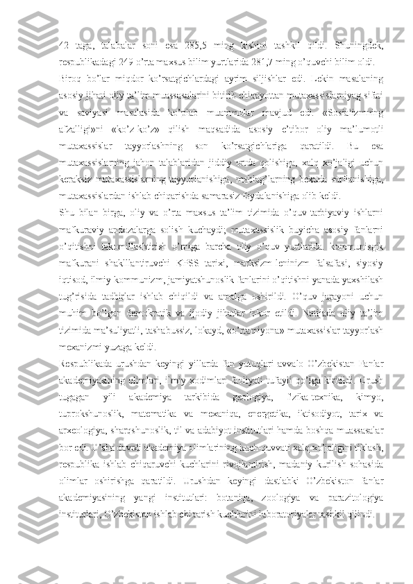 42   taga,   talabalar   soni   esa   285,5   ming   kishini   tashkil   qildi.   Shuningdek,
respublikadagi 249 o’rta maxsus bilim yurtlarida 281,7 ming o’quvchi bilim oldi.
Biroq   bo’lar   miqdor   ko’rsatgichlardagi   ayrim   siljishlar   edi.   Lekin   masalaning
asosiy jihati-oliy ta’lim muassasalarini bitirib chiqayottan mutaxassislarniyag sifati
va   saviyasi   masalasida   ko’plab   muammolar   mavjud   edi.   «Sosializmning
afzalligi»ni   «ko’z-ko’z»   qilish   maqsadida   asosiy   e’tibor   oliy   ma’lumotli
mutaxassislar   tayyorlashning   son   ko’rsatgichlariga   qaratildi.   Bu   esa
mutaxassislarning   jahon   talablaridan   jiddiy   ortda   qolishiga,   xalq   xo’jaligi   uchun
keraksiz   mutaxassislarning   tayyorlanishiga,   mablag’larning   bexuda   sarflanishiga,
mutaxassislardan ishlab chiqarishda samarasiz foydalanishiga olib keldi.
Shu   bilan   birga,   oliy   va   o’rta   maxsus   ta’lim   tizimida   o’quv-tarbiyaviy   ishlarni
mafkuraviy   andozalarga   solish   kuchaydi;   mutaxassislik   buyicha   asosiy   fanlarni
o’qitishni   takomillashtirish   o’rniga   barcha   oliy   o’quv   yurtlarida.   kommunisgik
mafkurani   shaklllantiruvchi   KPSS   tarixi,   marksizm-leninizm   falsafasi,   siyosiy
iqtisod, ilmiy kommunizm, jamiyatshunoslik fanlarini o’qitishni yanada yaxshilash
tug’risida   tadbirlar   ishlab   chiqildi   va   amalga   oshirildi.   O’quv   jarayoni   uchun
muhim   bo’lgan   demokratik   va   ijodiy   jihatlar   inkor   etildi.   Natijada   oliy   ta’lim
tizimida ma’suliyatli, tashabussiz, lokayd, «o’rtamiyona» mutaxassislar tayyorlash
mexanizmi yuzaga keldi.
Respublikada   urushdan   keyingi   yillarda   fan   yutuqlari   avvalo   O’zbekistan   Fanlar
akademiyasining   olimlari,   ilmiy   xodimlari   faoliyati   tufayli   qo’lga   kiritildi.   Urush
tugagan   yili   akademiya   tarkibida   geologiya,   fizika-texnika,   kimyo,
tuprokshunoslik,   matematika   va   mexaniqa,   energetika,   iktisodiyot,   tarix   va
arxeologiya, sharqshunoslik, til va adabiyot institutlari hamda boshqa muassasalar
bor edi. O’sha davrdi akademiya olimlarining kuch-quvvati xalq xo’jaligini tiklash,
respublika   ishlab   chiqaruvchi   kuchlarini   rivojlantirish,   madaniy   kurilish   sohasida
olimlar   oshirishga   qaratildi.   Urushdan   keyingi   dastlabki   O’zbekiston   fanlar
akademiyasining   yangi   institutlari:   botaniqa,   zoologiya   va   parazitologiya
institutlari, O’zbekiston ishlab chiqarish kuchlarini laboratoriyalar tashkil qilindi. 