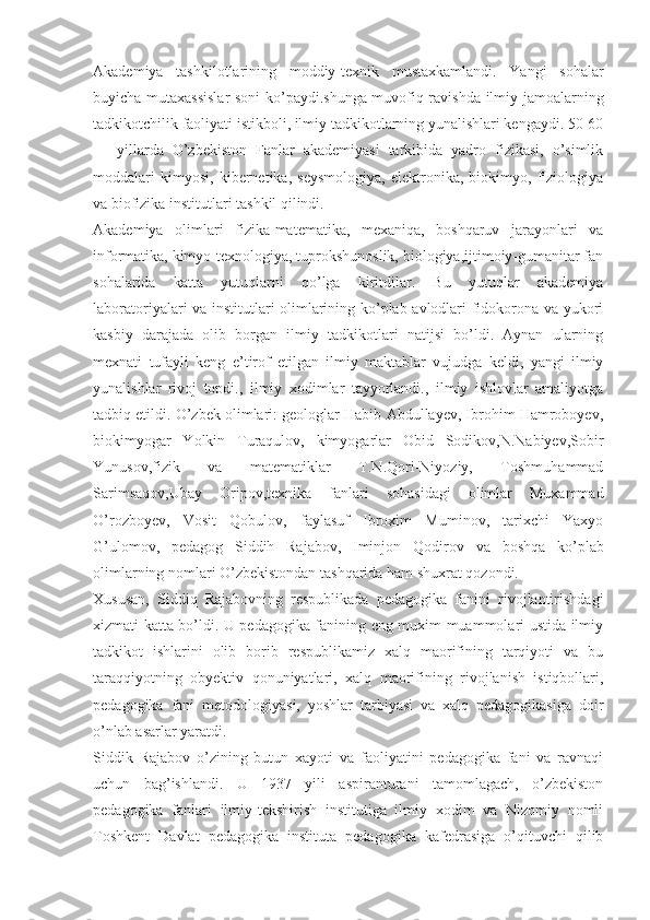 Akademiya   tashkilotlarining   moddiy-texnik   mustaxkamlandi.   Yangi   sohalar
buyicha mutaxassislar soni ko’paydi.shunga muvofiq ravishda ilmiy jamoalarning
tadkikotchilik faoliyati istikboli, ilmiy tadkikotlarning yunalishlari kengaydi. 50-60
—   yillarda   O’zbekiston   Fanlar   akademiyasi   tarkibida   yadro   fizikasi,   o’simlik
moddalari   kimyosi,   kibernetika,   seysmologiya,   elektronika,   biokimyo,   fiziologiya
va biofizika institutlari tashkil qilindi.
Akademiya   olimlari   fizika-matematika,   mexaniqa,   boshqaruv   jarayonlari   va
informatika, kimyo-texnologiya, tuprokshunoslik, biologiya,ijtimoiy-gumanitar fan
sohalarida   katta   yutuqlarni   qo’lga   kiritdilar.   Bu   yutuqlar   akademiya
laboratoriyalari va institutlari olimlarining ko’plab avlodlari fidokorona va yukori
kasbiy   darajada   olib   borgan   ilmiy   tadkikotlari   natijsi   bo’ldi.   Aynan   ularning
mexnati   tufayli   keng   e’tirof   etilgan   ilmiy   maktablar   vujudga   keldi,   yangi   ilmiy
yunalishlar   rivoj   topdi.,   ilmiy   xodimlar   tayyorlandi.,   ilmiy   ishlovlar   amaliyotga
tadbiq etildi. O’zbek olimlari: geologlar Habib Abdullayev, Ibrohim Hamroboyev,
biokimyogar   Yolkin   Turaqulov,   kimyogarlar   Obid   Sodikov,N.Nabiyev,Sobir
Yunusov, fizik   va   matematiklar   T.N.Qori-Niyoziy,   Toshmuhammad
Sarimsaqov,Ubay   Oripov,texnika   fanlari   sohasidagi   olimlar   Muxammad
O’rozboyev,   Vosit   Qobulov,   faylasuf   Ibroxim   Muminov,   tarixchi   Yaxyo
G’ulomov,   pedagog   Siddih   Rajabov,   Iminjon   Qodirov   va   boshqa   ko’plab
olimlarning nomlari O’zbekistondan tashqarida ham shuxrat qozondi.
Xususan,   Siddiq   Rajabovning   respublikada   pedagogika   fanini   rivojlantirishdagi
xizmati katta bo’ldi. U pedagogika fanining eng muxim muammolari ustida ilmiy
tadkikot   ishlarini   olib   borib   respublikamiz   xalq   maorifining   tarqiyoti   va   bu
taraqqiyotning   obyektiv   qonuniyatlari,   xalq   maorifining   rivojlanish   istiqbollari,
pedagogika   fani   metodologiyasi,   yoshlar   tarbiyasi   va   xalq   pedagogikasiga   doir
o’nlab asarlar yaratdi.
Siddik   Rajabov   o’zining   butun   xayoti   va   faoliyatini   pedagogika   fani   va   ravnaqi
uchun   bag’ishlandi.   U   1937   yili   aspiranturani   tamomlagach,   o’zbekiston
pedagogika   fanlari   ilmiy-tekshirish   institutiga   ilmiy   xodim   va   Nizomiy   nomli
Toshkent   Davlat   pedagogika   instituta   pedagogika   kafedrasiga   o’qituvchi   qilib 