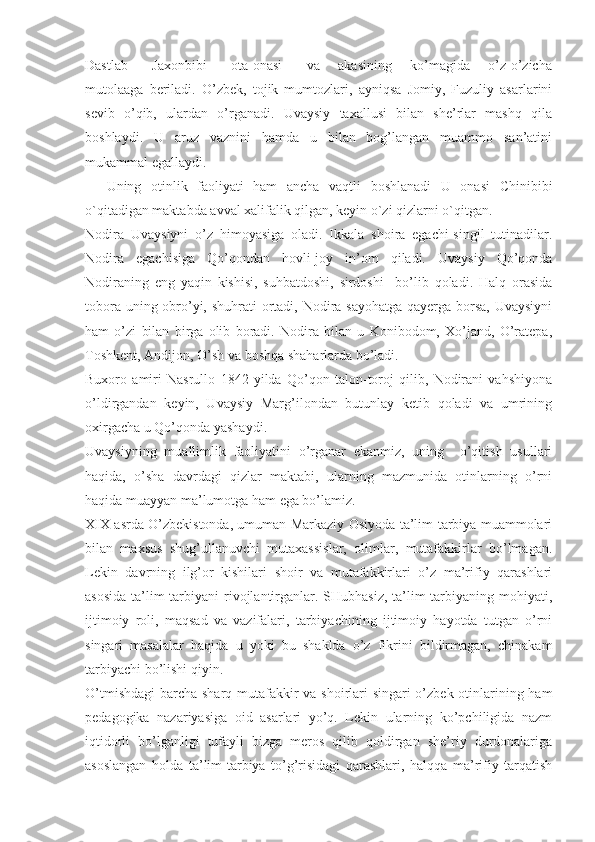 Dastlab         Jaxonbibi         ota-onasi         va       akasining       ko’magida       o’z-o’zicha
mutolaaga   beriladi.   O’zbek,   tojik   mumtozlari,   ayniqsa   Jomiy,   Fuzuliy   asarlarini
sevib   o’qib,   ulardan   o’rganadi.   Uvaysiy   taxallusi   bilan   she’rlar   mashq   qila
boshlaydi.   U   aruz   vaznini   hamda   u   bilan   bog’langan   muammo   san’atini
mukammal egallaydi. 
Uning   otinlik   faoliyati   ham   ancha   vaqtli   boshlanadi   U   onasi   Chinibibi
o`qitadigan maktabda avval xalifalik qilgan, keyin o`zi qizlarni o`qitgan.
Nodira   Uvaysiyni   o’z   himoyasiga   oladi.   Ikkala   shoira   egachi-singil   tutinadilar.
Nodira   egachisiga   Qo’qondan   hovli-joy   in’om   qiladi.   Uvaysiy   Qo’qonda
Nodiraning   eng   yaqin   kishisi,   suhbatdoshi,   sirdoshi     bo’lib   qoladi.   Halq   orasida
tobora uning obro’yi, shuhrati  ortadi, Nodira sayohatga qayerga borsa,  Uvaysiyni
ham   o’zi   bilan   birga   olib   boradi.   Nodira   bilan   u   Konibodom,   Xo’jand,   O’ratepa,
Toshkent, Andijon, O’sh va boshqa shaharlarda bo’ladi.
Buxoro   amiri   Nasrullo   1842   yilda   Qo’qon   talon-toroj   qilib,   Nodirani   vahshiyona
o’ldirgandan   keyin,   Uvaysiy   Marg’ilondan   butunlay   ketib   qoladi   va   umrining
oxirgacha u Qo’qonda yashaydi.
Uvaysiyning   muallimlik   faoliyatini   o’rganar   ekanmiz,   uning     o’qitish   usullari
haqida,   o’sha   davrdagi   qizlar   maktabi,   ularning   mazmunida   otinlarning   o’rni
haqida muayyan ma’lumotga ham ega bo’lamiz.
XIX asrda O’zbekistonda, umuman Markaziy Osiyoda ta’lim-tarbiya muammolari
bilan   maxsus   shug’ullanuvchi   mutaxassislar,   olimlar,   mutafakkirlar   bo’lmagan.
Lekin   davrning   ilg’or   kishilari   shoir   va   mutafakkirlari   o’z   ma’rifiy   qarashlari
asosida   ta’lim-tarbiyani   rivojlantirganlar.  SHubhasiz,  ta’lim-tarbiyaning mohiyati,
ijtimoiy   roli,   maqsad   va   vazifalari,   tarbiyachining   ijtimoiy   hayotda   tutgan   o’rni
singari   masalalar   haqida   u   yoki   bu   shaklda   o’z   fikrini   bildirmagan,   chinakam
tarbiyachi bo’lishi qiyin.
O’tmishdagi  barcha sharq mutafakkir  va shoirlari  singari  o’zbek otinlarining ham
pedagogika   nazariyasiga   oid   asarlari   yo’q.   Lekin   ularning   ko’pchiligida   nazm
iqtidorli   bo’lganligi   tufayli   bizga   meros   qilib   qoldirgan   she’riy   durdonalariga
asoslangan   holda   ta’lim-tarbiya   to’g’risidagi   qarashlari,   halqqa   ma’rifiy   tarqatish 