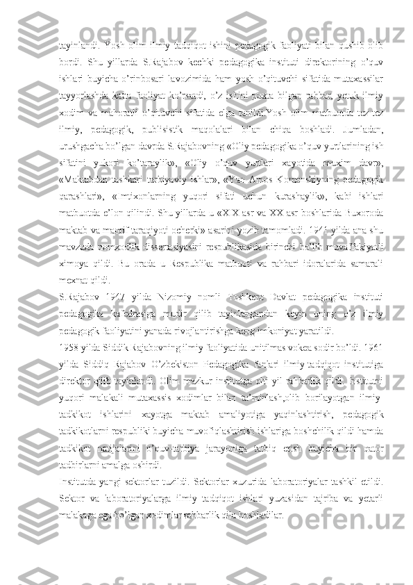 tayinlandi.   Yosh   olim   ilmiy   tadqiqot   ishini   pedagogik   faoliyati   bilan   qushib   olib
bordi.   Shu   yillarda   S.Rajabov   kechki   pedagogika   instituti   direktorining   o’quv
ishlari   buyicha   o’rinbosari   lavozimida   ham   yosh   o’qituvchi   sifatida   mutaxassilar
tayyorlashda   katta   faoliyat   ko’rsatdi,   o’z   ishini   puxta   bilgan   rahbar,   yetuk   ilmiy
xodim   va   mahoratli   o’qituvchi   sifatida   elga   tanildi.Yosh   olim   matbuotda   tez-tez
ilmiy,   pedagogik,   publisistik   maqolalari   bilan   chiqa   boshladi.   Jumladan,
urushgacha bo’lgan davrda S.Rajabovning «Oliy pedagogika o’quv yurtlarining ish
sifatini   yukori   ko’taraylik»,   «Oliy   o’quv   yurtlari   xayotida   muxim   davr»,
«Maktabdan   tashkari   tarbiyaviy   ishlar»,   «Yan   Amos   Komenskiyning   pedagogik
qarashlari»,   «Imtixonlarning   yuqori   sifati   uchun   kurashaylik»,   kabi   ishlari
matbuotda e’lon qilindi. Shu yillarda u «XIX asr  va XX asr boshlarida Buxoroda
maktab va maorif taraqiyoti ocherki» asarini yozib tamomladi. 1941 yilda ana shu
mavzuda   nomzodlik   dissertasiyasini   respublikasida   birinchi   bo’lib   muvaffakiyatli
ximoya   qildi.   Bu   orada   u   Respublika   matbuoti   va   rahbari   idoralarida   samarali
mexnat qildi.
S.Rajabov   1947   yilda   Nizomiy   nomli   Toshkent   Davlat   pedagogika   instituti
pedagogika   kafedrasiga   mudir   qilib   tayinlangandan   keyin   uning   o’z   ilmiy
pedagogik faoliyatini yanada rivojlantirishga keng imkoniyat yaratildi.
1958 yilda Siddik Rajabovning ilmiy faoliyatida unitilmas vokea sodir bo’ldi. 1961
yilda   Siddiq   Rajabov   O’zbekiston   Pedagogika   fanlari   ilmiy-tadqiqot   institutiga
direktor   qilib   tayinlandi.   Olim   mazkur   institutga   olti   yil   rahbarlik   qildi.   Institutni
yuqori   malakali   mutaxassis   xodimlar   bilan   ta’minlash,olib   borilayotgan   ilmiy-
tadkikot   ishlarini   xayotga   maktab   amaliyotiga   yaqinlashtirish,   pedagogik
tadkikotlarni respubliki buyicha muvofiqlashtirish ishlariga boshchilik qildi hamda
tadkikot   natijalarini   o’quv-tarbiya   jarayoniga   tatbiq   etish   buyicha   bir   qator
tadbirlarni amalga oshirdi.
Institutda   yangi   sektorlar   tuzildi.   Sektorlar   xuzurida   laboratoriyalar   tashkil   etildi.
Sektor   va   laboratoriyalarga   ilmiy   tadqiqot   ishlari   yuzasidan   tajriba   va   yetarli
malakaga ega bo’lgan xodimlar rahbarlik qila boshladilar. 