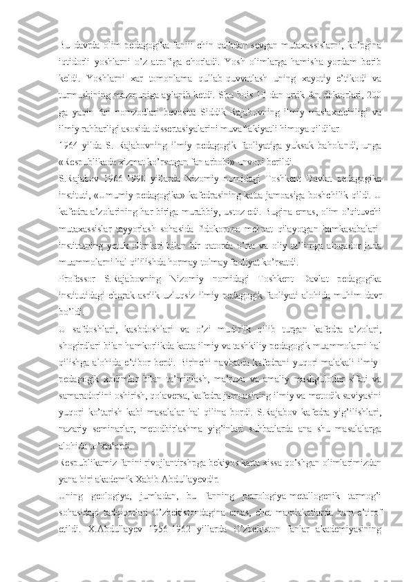 Bu   davrda   olim   pedagogika   faniii   chin   qalbdan   sevgan   mutaxassislarni,   ko’pgina
iqtidorli   yoshlarni   o’z   atrofiga   chorladi.   Yosh   olimlarga   hamisha   yordam   berib
keldi.   Yoshlarni   xar   tomonlama   qullab-quvvatlash   uning   xayotiy   e’tikodi   va
turmushining mazmuniga aylanib ketdi. Shu bois 10 dan ortik fan doktorlari, 200
ga   yaqin   fan   nomzodlari   bevosita   Siddik   Rajabovning   ilmiy   maslaxatchiligi   va
ilmiy rahbarligi asosida dissertasiyalarini muvaffakiyatli himoya qildilar
1964   yilda   S.   Rajabovning   ilmiy   pedagogik   faoliyatiga   yuksak   baholandi,   unga
«Respublikada xizmat ko’rsatgan fan arbobi» unvoni berildi.
S.Rajabov   1966-1990   yillarda   Nizomiy   nomidagi   Toshkent   Davlat   pedagogika
instituti, «Umumiy pedagogika» kafedrasining katta jamoasiga boshchilik qildi. U
kafedra a’zolarining har biriga murabbiy, ustoz edi. Bugina emas, olim o’qituvchi
mutaxassislar   tayyorlash   sohasida   fidokorona   mehnat   qilayotgan   hamkasabalari-
institutning   yetuk   olimlari   bilan   bir   qatorda   o’rta   va   oliy   ta’limga   aloqador   juda
muammolarni hal qililishda hormay-tolmay faoliyat ko’rsatdi.
Professor   S.Rajabovning   Nizomiy   nomidagi   Toshkent   Davlat   pedagogika
institutidagi   chorak  asrlik  uzluqsiz   ilmiy-pedagogik  faoliyati   alohida  muhim   davr
bo’ldi.
U   safdoshlari,   kasbdoshlari   va   o’zi   mudirlik   qilib   turgan   kafedra   a’zolari,
shogirdlari bilan hamkorlikda katta ilmiy va tashkiliy-pedagogik muammolarni hal
qilishga alohida e’tibor  berdi. Birinchi  navbatda  kafedrani  yuqori  malakali  ilmiy-
pedagogik   xodimlar   bilan   ta’minlash,   ma’ruza   va   amaliy   mashgulotlar   sifati   va
samaradorlini oshirish, qolaversa, kafedra jamoasining ilmiy va metodik saviyasini
yuqori   ko’tarish   kabi   masalalar   hal   qilina   bordi.   S.Rajabov   kafedra   yig’ilishlari,
nazariy   seminarlar,   metodbirlashma   yig’inlari   suhbatlarda   ana   shu   masalalarga
alohida to’xtalardi.
Respublikamiz fanini rivojlantirshpga bekiyos katta xissa qo’shgan olimlarimizdan
yana biri akademik Xabib Abdullayevdir.
Uning   geologiya,   jumladan,   bu   fanning   petrologiya-metallogenik   tarmog’i
sohasidagi   tadqiqotlari   O’zbekistondagina   emas,   chet   mamlakatlarda   ham   e’tirof
etildi.   X.Abdullayev   1956-1962   yillarda   O’zbekiston   fanlar   akademiyasining 