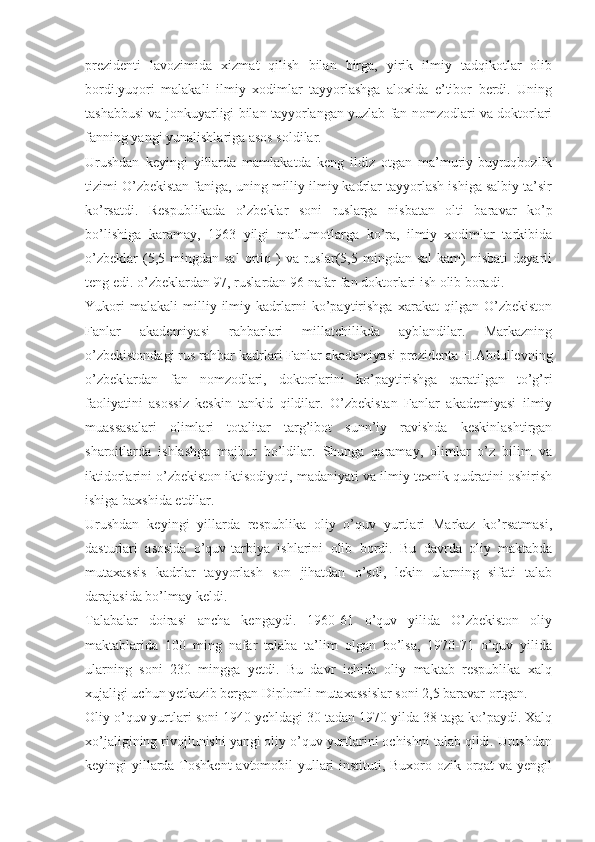 prezidenti   lavozimida   xizmat   qilish   bilan   birga,   yirik   ilmiy   tadqikotlar   olib
bordi.yuqori   malakali   ilmiy   xodimlar   tayyorlashga   aloxida   e’tibor   berdi.   Uning
tashabbusi va jonkuyarligi bilan tayyorlangan yuzlab fan nomzodlari va doktorlari
fanning yangi yunalishlariga asos soldilar.
Urushdan   keyingi   yillarda   mamlakatda   keng   ildiz   otgan   ma’muriy-buyruqbozlik
tizimi O’zbekistan faniga, uning milliy ilmiy kadrlar tayyorlash ishiga salbiy ta’sir
ko’rsatdi.   Respublikada   o’zbeklar   soni   ruslarga   nisbatan   olti   baravar   ko’p
bo’lishiga   karamay,   1963   yilgi   ma’lumotlarga   ko’ra,   ilmiy   xodimlar   tarkibida
o’zbeklar  (5,5  mingdan  sal   ortiq  )   va  ruslar(5,5  mingdan  sal   kam)  nisbati   deyarli
teng edi. o’zbeklardan 97, ruslardan 96 nafar fan doktorlari ish olib boradi.
Yukori   malakali   milliy   ilmiy   kadrlarni   ko’paytirishga   xarakat   qilgan   O’zbekiston
Fanlar   akademiyasi   rahbarlari   millatchilikda   ayblandilar.   Markazning
o’zbekistondagi rus rahbar kadrlari Fanlar akademiyasi prezidenta H.Abdullevning
o’zbeklardan   fan   nomzodlari,   doktorlarini   ko’paytirishga   qaratilgan   to’g’ri
faoliyatini   asossiz   keskin   tankid   qildilar.   O’zbekistan   Fanlar   akademiyasi   ilmiy
muassasalari   olimlari   totalitar   targ’ibot   sunn’iy   ravishda   keskinlashtirgan
sharoitlarda   ishlashga   majbur   bo’ldilar.   Shunga   qaramay,   olimlar   o’z   bilim   va
iktidorlarini o’zbekiston iktisodiyoti, madaniyati va ilmiy-texnik qudratini oshirish
ishiga baxshida etdilar.
Urushdan   keyingi   yillarda   respublika   oliy   o’quv   yurtlari   Markaz   ko’rsatmasi,
dasturlari   asosida   o’quv-tarbiya   ishlarini   olib   bordi.   Bu   davrda   oliy   maktabda
mutaxassis   kadrlar   tayyorlash   son   jihatdan   o’sdi,   lekin   ularning   sifati   talab
darajasida bo’lmay keldi.
Talabalar   doirasi   ancha   kengaydi.   1960-61   o’quv   yilida   O’zbekiston   oliy
maktablarida   100   ming   nafar   talaba   ta’lim   olgan   bo’lsa,   1970-71   o’quv   yilida
ularning   soni   230   mingga   yetdi.   Bu   davr   ichida   oliy   maktab   respublika   xalq
xujaligi uchun yetkazib bergan Diplomli mutaxassislar soni 2,5 baravar ortgan.
Oliy o’quv yurtlari soni 1940 ychldagi 30 tadan 1970 yilda 38 taga ko’paydi. Xalq
xo’jaligining rivojlunishi yangi oliy o’quv yurtlarini ochishni talab qildi. Urushdan
keyingi yillarda Toshkent  avtomobil  yullari instituti, Buxoro ozik-orqat  va yengil 