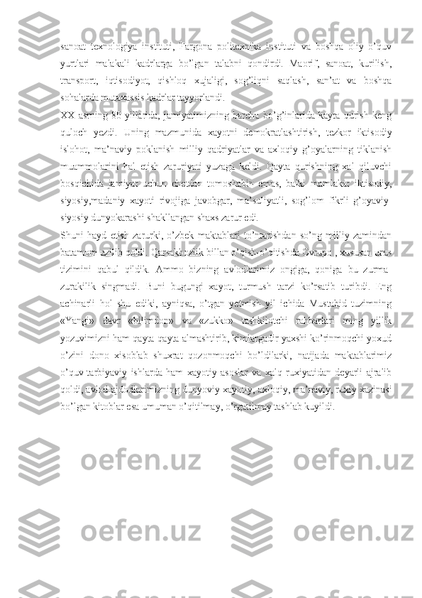 sanoat   texnologiya   instituti,   Fargona   politexnika   instituti   va   boshqa   oliy   o’quv
yurtlari   malakali   kadrlarga   bo’lgan   talabni   qondirdi.   Maorif,   sanoat,   kurilish,
transport,   iqtisodiyot,   qishloq   xujaligi,   sog’liqni   saqlash,   san’at   va   boshqa
sohalarda mutaxassis kadrlar tayyorlandi.
XX   asrning   80-yillarida,   jamiyatimizning   barcha   bo’g’inlarida   kayta   qurish   keng
quloch   yezdi.   Uning   mazmunida   xayotni   demokratlashtirish,   tezkor   iktisodiy
islohot,   ma’naviy   poklanish   milliy   qadriyatlar   va   axloqiy   g’oyalarning   tiklanish
muammolarini   hal   etish   zaruriyati   yuzaga   keldi.   Qayta   qurishning   xal   qiluvchi
bosqichida   jamiyat   uchun   chetdan   tomoshabin   emas,   balki   mamlakat   iktisodiy,
siyosiy,madaniy   xayoti   rivojiga   javobgar,   ma’suliyatli,   sog’lom   fikrli   g’oyaviy-
siyosiy dunyokarashi shakllangan shaxs zarur edi.
Shuni   hayd   etish   zarurki,   o’zbek   maktablari   to’ntarishdan   so’ng   milliy   zamindan
batamom uzilib qoldi. Qarsakbozlik billan o’qish-o’qitishda Ovrupo , xususan urus
tizimini   qabul   qildik.   Ammo   bizning   avlodlarimiz   ongiga,   qoniga   bu   zurma-
zurakilik   singmadi.   Buni   bugungi   xayot,   turmush   tarzi   ko’rsatib   turibdi.   Eng
achinarli   hol   shu   ediki,   ayniqsa,   o’tgan   yetmish   yil   ichida   Mustabid   tuzimning
«Yangi»   davr   «bilimdon»   va   «zukko»   tashkilotchi   rahbarlari   ming   yillik
yozuvimizni ham qayta-qayta almashtirib, kimlargadir yaxshi ko’rinmoqchi yoxud
o’zini   dono   xisoblab   shuxrat   qozonmoqchi   bo’ldilarki,   natijada   maktablarimiz
o’quv-tarbiyaviy   ishlarda   ham   xayotiy   asoslar   va   xalq   ruxiyatidan   deyarli   ajralib
qoldi, avlod-ajdodlarimizning dunyoviy-xayotiy, axloqiy, ma’naviy, ruxiy xazinasi
bo’lgan kitoblar esa umuman o’qitilmay, o’rgatilmay tashlab kuyildi. 