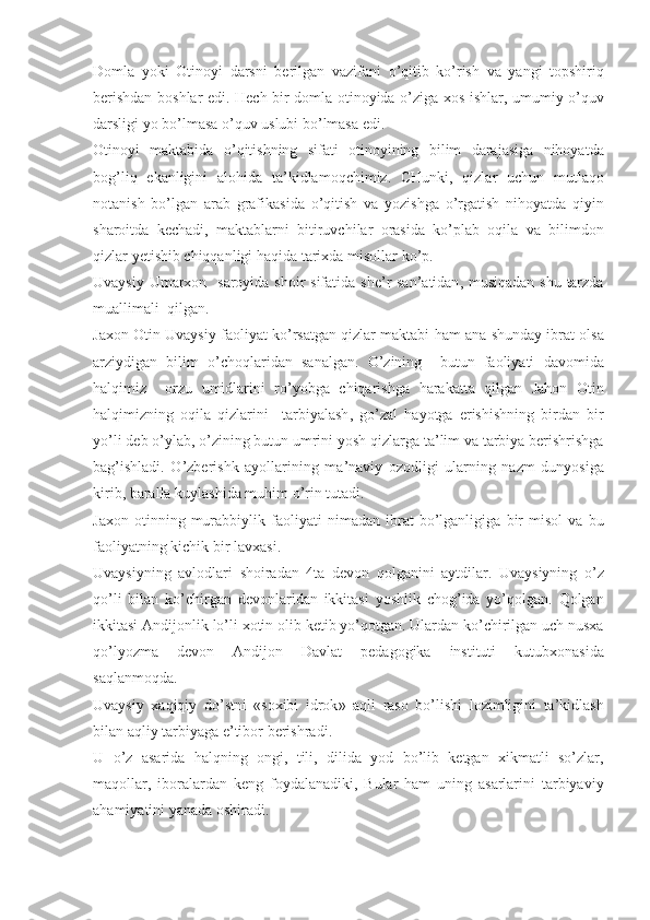Domla   yoki   Otinoyi   darsni   berilgan   vazifani   o ’ qitib   ko ’ rish   va   yangi   topshiriq
berishdan   boshlar   edi .   H ech   bir   domla   otinoyida   o ’ ziga   xos   ishlar ,   umumiy   o ’ quv
darsligi   yo   bo ’ lmasa   o ’ quv   uslubi   bo ’ lmasa   edi .
Otinoyi   maktabida   o ’ qitishning   sifati   otinoyining   bilim   darajasiga   nihoyatda
bog ’ liq   ekanligini   alohida   ta ’ kidlamoqchimiz .   CHunki ,   qizlar   uchun   mutlaqo
notanish   bo ’ lgan   arab   grafikasida   o ’ qitish   va   yozishga   o ’ rgatish   nihoyatda   qiyin
sharoitda   kechadi ,   maktablarni   bitiruvchilar   orasida   ko ’ plab   oqila   va   bilimdon
qizlar   yetishib   chiqqanligi   haqida   tarixda   misollar   ko ’ p .
Uvaysiy   Umarxon     saroyida   shoir   sifatida   she ’ r   san ’ atidan ,   musiqadan   shu   tarzda
muallimali    qilgan . 
Jaxon   Otin   Uvaysiy   faoliyat   ko ’ rsatgan   qizlar   maktabi   ham   ana   shunday   ibrat   olsa
arziydigan   bilim   o ’ choqlaridan   sanalgan .   O ’ zining     butun   faoliyati   davomida
halqimiz     orzu   umidlarini   ro ’ yobga   chiqarishga   harakatta   qilgan   Jahon   Otin
halqimizning   oqila   qizlarini     tarbiyalash ,   go ’ zal   hayotga   erishishning   birdan   bir
yo ’ li   deb   o ’ ylab ,  o ’ zining   butun   umrini   yosh   qizlarga   ta ’ lim   va   tarbiya   berishrishga
bag ’ ishladi .   O ’ zberishk   ayollarining   ma ’ naviy   ozodligi   ularning   nazm   dunyosiga
kirib ,  baralla   kuylashida   muhim   o ’ rin   tutadi . 
Jaxon   otinning   murabbiylik   faoliyati   nimadan   ibrat   bo ’ lganligiga   bir   misol   va   bu
faoliyatning   kichik   bir   lavxasi . 
Uvaysiyning   avlodlari   shoiradan   4 ta   devon   qolganini   aytdilar .   Uvaysiyning   o ’ z
qo ’ li   bilan   ko ’ chirgan   devonlaridan   ikkitasi   yoshlik   chog ’ ida   yo ’ qolgan .   Qolgan
ikkitasi   Andijonlik   lo ’ li   xotin   olib   ketib   yo ’ qotgan .  Ulardan   ko ’ chirilgan   uch   nusxa
qo ’ lyozma   devon   Andijon   Davlat   pedagogika   instituti   kutubxonasida
saqlanmoqda . 
Uvaysiy   xaqiqiy   do ’ stni   « soxibi   idrok »   aqli   raso   bo ’ lishi   lozimligini   ta ’ kidlash
bilan   aqliy   tarbiyaga   e ’ tibor   berishradi . 
U   o ’ z   asarida   halqning   ongi ,   tili ,   dilida   yod   bo ’ lib   ketgan   xikmatli   so ’ zlar ,
maqollar ,   iboralardan   keng   foydalanadiki ,   Bular   ham   uning   asarlarini   tarbiyaviy
ahamiyatini   yanada   oshiradi .  