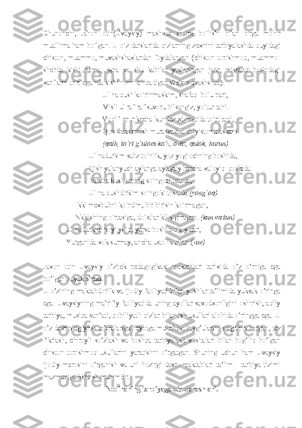 Chunonchi,   Jahon   otin(Uvaysiy)   mashxur   shoira   bo`lishi   bilan   birga   mohir
muallima ham bo`lgan. U o`z darslarida qizlarning z е xnini tarbiyalashda quyidagi
chiston, muammo, muvashshaxlardan  foydalangan (chiston-topishmoq, muammo-
sh е 'rda   kishi   noma,   sana   va   shu   kabilar   yashiringan   janr,   misralar   boshidagi
xarflarni to`plaganda kishi nomi chiqadigan sh е 'r-muvashshaq):
Ul na qush ko`rinmaskim, shafaq  bolu pari,
Misli ul raf-raf suvoru bilsangiz, yo`tur tani.
Voqif  erur k е cha-kunduz xizmatida to`rt tani,
Qon ilan ermish murassa bul chiyiston maskani.
(qalb, to`rt g`ulom-ko`z, oshz, qulok, burun)
Ul nadurkim sabz to`nlik, yoz yog`ochning boshida,
Qish yalanyuch aylanga aylagay barcha xaloyiq  qoshida.
Barcha kushlarning so`ngoqi ichida,
Ul na qushdirkim so`ngoki toshida .(yong`oq)
Ikki m е xbubni ko`rdim, bir-birisin ko`rmagan,
Nkkisining o`rtasiga, do`stlar kil sigmagan.  (kun va tun)
Ul nadurkim poyi yo`q, yursa boshi birla yurar,
Yurganida xok surmay, ancha ustolik qilar. ( suv)
Jaxon   otin   Uvaysiy   o’zbek   pedagogikasi   maktablari   tarixida   o’z   o’rniga   ega
bo’lgan buyuk shaxs.
U o’zining maktabdorlik va ijodiy faoliyati bilan yoshlar ta’limida yuksak o’ringa
ega. Uvaysiyning ma’rifiy faoliyatida uning ayollar savodxonligini oshirish, aqliy
tarbiya, musiqa san’ati, qobil i yatli qizlar bilan ish usullari alohida o’ringga ega. U
o’z davrining yosh tolibalariga hayotga mu h abbat tuyg’ularini singdirib borgan, tez
fikrlash,   chiroyli   so’zlash   va   boshqa   tarbiyalash   vositalari   bilan   bog’liq   bo’lgan
chiston   topishmoq   usullarini   yaratishni   o’rgatgan.   Shuning   uchun   ham   Uvaysiy
ijodiy   merosini   o’rganish   va   uni   hozirgi   davr     maktablari   ta’lim   -   tarbiya   tizimi
mazmuniga kiritish muhimdir. 
Nodiraning   tarbiyaga   oid   qarashlari . 