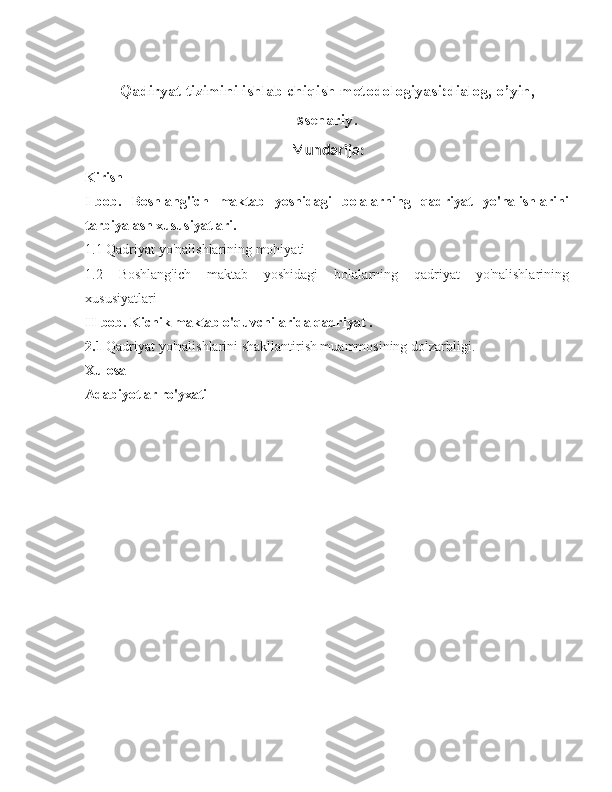 Qadiryat tizimini ishlab chiqish metodologiyasi : dialog, o’yin,
s senariy .
Mundarija:
Kirish
I-bob.   Boshlang'ich   maktab   yoshidagi   bolalarning   qadriyat   yo'nalishlarini
tarbiyalash xususiyatlari.
1.1 Qadriyat yo'nalishlarining mohiyati
1.2   Boshlang'ich   maktab   yoshidagi   bolalarning   qadriyat   yo'nalishlarining
xususiyatlari
II-bob. Kichik maktab o'quvchilarida qadriyat .
2.1  Qadriyat yo'nalishlarini shakllantirish muammosining dolzarbligi.
Xulosa
Adabiyotlar ro'yxati 