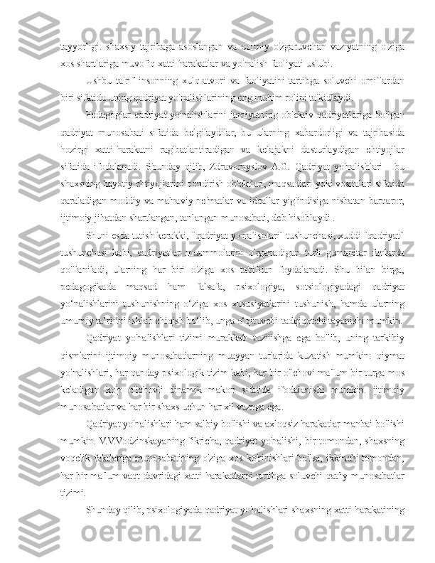 tayyorligi.   shaxsiy   tajribaga   asoslangan   va   doimiy   o'zgaruvchan   vaziyatning   o'ziga
xos shartlariga muvofiq xatti-harakatlar va yo'nalish faoliyati uslubi.
Ushbu   ta'rif   insonning   xulq-atvori   va   faoliyatini   tartibga   soluvchi   omillardan
biri sifatida uning qadriyat yo'nalishlarining eng muhim rolini ta'kidlaydi.
Pedagoglar   qadriyat   yo'nalishlarini   jamiyatning   ob'ektiv   qadriyatlariga   bo'lgan
qadriyat   munosabati   sifatida   belgilaydilar,   bu   ularning   xabardorligi   va   tajribasida
hozirgi   xatti-harakatni   rag'batlantiradigan   va   kelajakni   dasturlaydigan   ehtiyojlar
sifatida   ifodalanadi.   Shunday   qilib,   Zdravomyslov  A.G.   Qadriyat   yo'nalishlari   -   bu
shaxsning hayotiy ehtiyojlarini qondirish ob'ektlari, maqsadlari yoki vositalari sifatida
qaraladigan moddiy va ma'naviy ne'matlar  va ideallar  yig'indisiga nisbatan barqaror,
ijtimoiy jihatdan shartlangan, tanlangan munosabati, deb hisoblaydi .
Shuni esda tutish kerakki, "qadriyat yo'nalishlari" tushunchasi, xuddi "qadriyat"
tushunchasi   kabi,   qadriyatlar   muammolarini   o'rganadigan   turli   gumanitar   fanlarda
qo'llaniladi,   ularning   har   biri   o'ziga   xos   ta'rifdan   foydalanadi.   Shu   bilan   birga,
pedagogikada   maqsad   ham   falsafa,   psixologiya,   sotsiologiyadagi   qadriyat
yo‘nalishlarini   tushunishning   o‘ziga   xos   xususiyatlarini   tushunish,   hamda   ularning
umumiy ta’rifini ishlab chiqish bo‘lib, unga o‘qituvchi-tadqiqotchi tayanishi mumkin.
Qadriyat   yo'nalishlari   tizimi   murakkab   tuzilishga   ega   bo'lib,   uning   tarkibiy
qismlarini   ijtimoiy   munosabatlarning   muayyan   turlarida   kuzatish   mumkin:   qiymat
yo'nalishlari, har qanday psixologik tizim kabi, har bir o'lchovi ma'lum bir turga mos
keladigan   ko'p   o'lchovli   dinamik   makon   sifatida   ifodalanishi   mumkin.   ijtimoiy
munosabatlar va har bir shaxs uchun har xil vaznga ega.
Qadriyat yo'nalishlari ham salbiy bo'lishi va axloqsiz harakatlar manbai bo'lishi
mumkin. V.V.Vodzinskayaning fikricha, qadriyat yo'nalishi, bir tomondan, shaxsning
voqelik faktlariga munosabatining o'ziga xos ko'rinishlari bo'lsa, ikkinchi tomondan,
har bir ma'lum vaqt davridagi xatti-harakatlarni tartibga soluvchi qat'iy munosabatlar
tizimi.
Shunday qilib, psixologiyada qadriyat yo'nalishlari shaxsning xatti-harakatining 