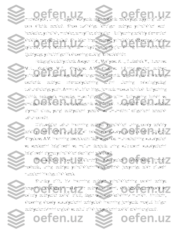 motivatsiyasi,   uning   muayyan   vaziyatda   ongli   ravishda   reaktsiyaga   tayyorligi   uchun
asos   sifatida   qaraladi.   Shaxs   tuzilishiga   kiritilgan   qadriyat   yo'nalishlari   xatti-
harakatlar, yo'nalish, motivlar, tamoyillar, ehtiyojlar - faoliyatning tarkibiy elementlari
shaklida   namoyon   bo'ladi.   Shu   bilan   birga,   qadriyat   yo'nalishlari   shaxsning   o'zagiga
aylanadi,   uning   barqarorligini   ta'minlaydi,   uning   rivojlanishining   omili   hisoblanadi.
Qadriyatga yo'naltirilganlik shaxsning etukligi ko'rsatkichidir.
Pedagogik adabiyotlarda Axayan T.K., Vasilyeva Z.I., Gudechek Y., Duranova
M.E.,   Kazakina   M.G.,   Kiryakova   A.V.,   Kruglova   B.S.ning   asarlari   qadriyat
yo nalishlari   muammosiga   bag ishlangan.   h.k.Yuqorida   tilga   olingan   olimlarningʻ ʻ
asarlarida   qadriyat   orientatsiyalarining   talqini   ularning   psixologiyadagi
tushunchalariga yaqin. Ammo shu bilan birga, jamoada maxsus baholash faoliyatining
alohida   pedagogik   maqsadga   muvofiqligi   alohida   ta'lim   faoliyatining   borishi   va
amalga   oshirilishi   muhokama   qilinganda   ta'kidlanadi.   Bunday   tahlil   va   munozaralar
qiymatli   aloqa,   yangi   qadriyatlarni   yaratish   va   umume'tirof   etilganlarni   tarqatish
uchun asosdir.
O'qituvchilar   uchun   insonning   qadriyat   yo'nalishlari   uning   asosiy   tarkibiy
tarkibiy   qismi   bo'lib,   unda   turli   xil   psixologik   xususiyatlar   birlashishi   muhimdir.
Kiryakova  A.V.   insonning   tevarak-atrofdagi   voqelikka   munosabatining   xususiyatlari
va   xarakterini   belgilovchi   va   ma'lum   darajada   uning   xulq-atvori   xususiyatlarini
belgilovchi qiymat yo'nalishlari ekanligini ta'kidlaydi.
Shu   sababli,   shaxsni   shakllantirish   xususiyatlarini   o'rganishda,   birinchi
navbatda,   uning   qadriyat   yo'nalishlarini   shakllantirish   jarayoniga   ta'sir   qiluvchi
nuqtalarni hisobga olish kerak.
Shunday   qilib,   biz   insonning   qadriyat   yo'nalishlarining   asosini   tarbiya
jarayonida   shakllangan   ma'lum   bir   qadriyatlar   tizimi,   shu   jumladan   ma'naviy   va
axloqiy   qadriyatlar   tashkil   qiladi,   degan   xulosaga   kelishimiz   mumkin.   Binobarin,
shaxsning   shaxsiy   xususiyatlarini   tarbiyalash   insonning   jamiyatda   mavjud   bo'lgan
qadriyatlar tizimini anglash va qabul qilish jarayonlarini tashkil etishni anglatadi. 