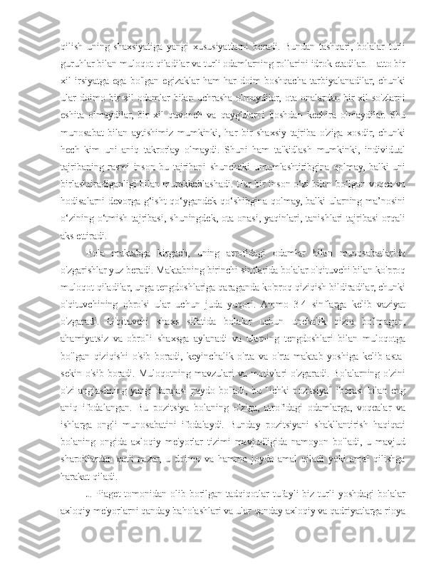 qilish   uning   shaxsiyatiga   yangi   xususiyatlarni   beradi.   Bundan   tashqari,   bolalar   turli
guruhlar bilan muloqot qiladilar va turli odamlarning rollarini idrok etadilar. Hatto bir
xil   irsiyatga   ega   bo'lgan   egizaklar   ham   har   doim   boshqacha   tarbiyalanadilar,   chunki
ular  doimo  bir   xil   odamlar  bilan  uchrasha   olmaydilar,  ota-onalardan   bir  xil   so'zlarni
eshita   olmaydilar,   bir   xil   quvonch   va   qayg'ularni   boshdan   kechira   olmaydilar.   Shu
munosabat   bilan   aytishimiz   mumkinki,   har   bir   shaxsiy   tajriba   o'ziga   xosdir,   chunki
hech   kim   uni   aniq   takrorlay   olmaydi.   Shuni   ham   ta'kidlash   mumkinki,   individual
tajribaning   rasmi   inson   bu   tajribani   shunchaki   umumlashtiribgina   qolmay,   balki   uni
birlashtiradiganligi bilan murakkablashadi. Har bir inson o‘zi bilan bo‘lgan voqea va
hodisalarni devorga g‘isht qo‘ygandek qo‘shibgina qolmay, balki ularning ma’nosini
o‘zining   o‘tmish   tajribasi,   shuningdek,   ota-onasi,   yaqinlari,   tanishlari   tajribasi   orqali
aks ettiradi.
Bola   maktabga   kirgach,   uning   atrofidagi   odamlar   bilan   munosabatlarida
o'zgarishlar yuz beradi. Maktabning birinchi sinflarida bolalar o'qituvchi bilan ko'proq
muloqot qiladilar, unga tengdoshlariga qaraganda ko'proq qiziqish bildiradilar, chunki
o'qituvchining   obro'si   ular   uchun   juda   yuqori.   Ammo   3-4   sinflarga   kelib   vaziyat
o'zgaradi.   O'qituvchi   shaxs   sifatida   bolalar   uchun   unchalik   qiziq   bo'lmagan,
ahamiyatsiz   va   obro'li   shaxsga   aylanadi   va   ularning   tengdoshlari   bilan   muloqotga
bo'lgan   qiziqishi   o'sib   boradi,   keyinchalik   o'rta   va   o'rta   maktab   yoshiga   kelib   asta-
sekin  o'sib  boradi.  Muloqotning  mavzulari   va  motivlari  o'zgaradi.   Bolalarning  o'zini
o'zi   anglashning   yangi   darajasi   paydo   bo'ladi,   bu   "ichki   pozitsiya"   iborasi   bilan   eng
aniq   ifodalangan.   Bu   pozitsiya   bolaning   o'ziga,   atrofidagi   odamlarga,   voqealar   va
ishlarga   ongli   munosabatini   ifodalaydi.   Bunday   pozitsiyani   shakllantirish   haqiqati
bolaning   ongida   axloqiy   me'yorlar   tizimi   mavjudligida   namoyon   bo'ladi,   u   mavjud
sharoitlardan   qat'i   nazar,   u   doimo   va   hamma   joyda   amal   qiladi   yoki   amal   qilishga
harakat qiladi.
J.  Piaget  tomonidan  olib borilgan  tadqiqotlar  tufayli  biz  turli   yoshdagi   bolalar
axloqiy me'yorlarni qanday baholashlari va ular qanday axloqiy va qadriyatlarga rioya 