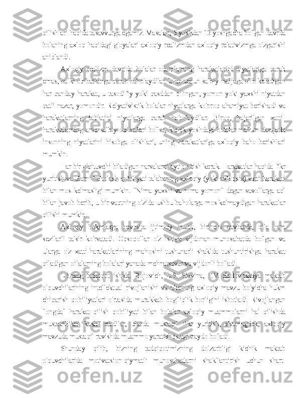 qilishlari haqida tasavvurga egamiz. Masalan, 5 yoshdan 12 yoshgacha bo'lgan davrda
bolaning axloq haqidagi g'oyalari axloqiy realizmdan axloqiy relativizmga o'zgarishi
aniqlandi.
Axloqiy   realizm   davrida   bolalar   odamlarning   harakatlarini   niyatlariga   qarab
emas, balki oqibatlariga qarab baholaydilar. Ular uchun salbiy natijaga olib keladigan
har   qanday   harakat,   u   tasodifiy   yoki   qasddan   qilingan,   yomon   yoki   yaxshi   niyatdan
qat'i   nazar,   yomondir.   Relyativistik   bolalar   niyatlarga   ko'proq   ahamiyat   berishadi   va
harakatlarning   tabiatini   niyatlarga   qarab   baholaydilar.   Biroq,   bajarilgan   xatti-
harakatlarning aniq salbiy oqibatlari bo'lsa, kichik yoshdagi bolalar ma'lum darajada
insonning   niyatlarini   hisobga   olishlari,   uning   harakatlariga   axloqiy   baho   berishlari
mumkin.
Har bir o'qituvchi biladigan narsalarni aytib o'tish kerak. Harakatlar haqida fikr
yuritish va ularni baholash qobiliyati talabaning axloqiy (yoki axloqsiz) xatti-harakati
bilan   mos   kelmasligi   mumkin.   "Nima   yaxshi   va   nima   yomon"   degan   savollarga   aql
bilan javob berib, u bir vaqtning o'zida ushbu baholarga mos kelmaydigan harakatlar
qilishi mumkin.
Axloqiy   hukmlarga   bevosita   ijtimoiy   muhit,   birinchi   navbatda,   oila   ham
sezilarli   ta'sir   ko'rsatadi.   Oqsoqollar   o'z   ishiga   vijdonan   munosabatda   bo'lgan   va
ularga   o'z   xatti-harakatlarining   ma'nosini   tushunarli   shaklda   tushuntirishga   harakat
qiladigan oilalarning bolalari yanada mehnatsevar va vijdonli bo'ladi.
L.I.ning   tadqiqot   ishida.   Bojovich,   L.S.   Slavina,   T.V.   Endovitskaya   maktab
o'quvchilarining   intellektual   rivojlanishi   va   ularning   axloqiy   mavzu   bo'yicha   hukm
chiqarish   qobiliyatlari   o'rtasida   murakkab   bog'liqlik   borligini   isbotladi.   Rivojlangan
"ongda"   harakat   qilish   qobiliyati   bilan   bolalar   axloqiy   muammolarni   hal   qilishda
mustaqillikni   kashf   etadilar,   ularda   mustaqil   fikr   yuritish,   shuningdek,   axloqiy
mavzuda mustaqil ravishda muammo yaratish istagi paydo bo'ladi.
Shunday   qilib,   bizning   tadqiqotimizning   dolzarbligi   kichik   maktab
o'quvchilarida   motivatsion-qiymatli   munosabatlarni   shakllantirish   uchun   shart- 