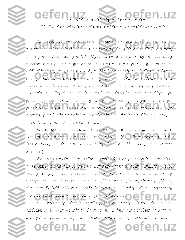 II-bob. Kichik maktab o'quvchilarida qadriyat 
2.1. Qadriyat yo'nalishlarini shakllantirish muammosining dolzarbligi
Turli   davrlarda   ma'naviy-axloqiy   qadriyatlarning   shakllanishi   va   rivojlanishi
muammosi tadqiqot ob'ekti bo'lgan. Rus psixologiyasining klassiklari (B.G. Ananyev,
L.I.   Bojovich,  A.N.   Leontyev,   V.N.   Myasishchev,   S.L.   Rubinshteyn   va   boshqalar)
shaxsiyat xususiyatlarini o'rganishning turli aspektlarida qadriyatlarning roli va o'rnini
ko'rib   chiqadilar,   uning   asosiy   xususiyati   sifatida   orientatsiyani   ta'kidlaydilar.  Aynan
shu   yo'nalishda   shaxsning   voqelikning   turli   tomonlariga   sub'ektiv   qiymat
munosabatlari ifodalanadi. Shuning uchun psixologlar ko'pincha qiymat yo'nalishlari
tushunchasidan   foydalanadilar,   ular   orqali   ular   shaxsning   ma'lum   qadriyatlarga
yo'naltirilganligini   tushunadilar.   Ilmiy   adabiyotda   shaxsning   qadriyatlari   va   qadriyat
yo'nalishlari   bo'yicha   ko'plab   nazariy   va   amaliy   tadqiqotlar   mavjud   bo'lishiga
qaramay, yaqinda olingan natijalarni tizimlashtirishga urinishlar boshlandi (I. Bex, R.
Dilts, D. Leontiev, L. Smirnov va boshqalar).
Классификации   ценностей   и   формированию   ценностного   отношения
личности   посвящены   педагогические   работы   (А.Г.   Здравомыслов,   В.А.
Караковский, Н.Б. Крылова, Б.Т.  Лихачев, Р.С.  Немов, М. Рокич,  Н.Е. Щуркова
va boshq.).
V.A.   Karakovskiy   ta'lim   faoliyati   jarayonida   asosiy   qadriyatlarga   murojaat
qilish   kerak,   deb   hisoblaydi,   unga   yo'naltirilganlik   insonda   yaxshi   fazilatlar,   yuksak
axloqiy   ehtiyojlar   va   harakatlarni   keltirib   chiqarishi   kerak.   U   umuminsoniy
qadriyatlarning  butun  doirasi  ichidan  Inson,  Oila,  Mehnat,  Bilim,  Madaniyat,  Vatan,
Yer,   Tinchlik   kabi   sakkiztani   ajratib   ko‘rsatadi   va   ularning   ta’lim   jarayonining
mazmuni va tashkil etilishi uchun ahamiyatini ko‘rsatadi .
Z.I.   Ravkinning   ishonchi   komilki,   tarixiy   taraqqiyot   jarayonida   "insonni
harakatga   undaydigan   va   uning   xulq-atvori   va   faoliyati   baholanadigan   mezonning
ahamiyatiga   ega   bo'lgan   qiymat-motivatsion   silsila"   doimiy   ravishda   to'ldiriladi.   U 