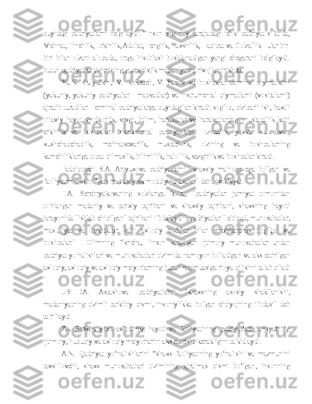 quyidagi   qadriyatlarni   belgilaydi:   “Inson   eng   oliy   darajadagi   ichki   qadriyat   sifatida,
Mehnat, Tinchlik, Erkinlik, Adolat, Tenglik, Yaxshilik, Haqiqat va Go'zallik - ular bir-
biri   bilan   o'zaro   aloqada,   ortga   hisoblash   boshlanadigan   yangi   chegarani   belgilaydi.
butun qadriyatlar tizimining gumanistik madaniyatini rivojlantirishda.
Yu.N.   Kulyutkin,   M.   Rokeach,   V.   Yadov   va   boshqalar   terminal   qiymatlarni
(yakuniy,   yakuniy   qadriyatlar   -   maqsadlar)   va   instrumental   qiymatlarni   (vositalarni)
ajratib turadilar. Terminal qadriyatlarga quyidagilar kiradi: sog'liq, qiziqarli ish, baxtli
oilaviy   hayot,   ijodkorlik,   sevgi,   bilim,   harakatlar   va   harakatlardagi   mustaqillik   kabi
erkinlik   va   boshqalar.   Instrumental   qadriyatlarga:   ozodalik,   yaxshi   xulq-atvor,
xushchaqchaqlik,   mehnatsevarlik,   mustaqillik,   o'zining   va   boshqalarning
kamchiliklariga toqat qilmaslik, bilimlilik, halollik, sezgirlik va boshqalar kiradi.
Tadqiqotchi   S.A.   Artyuxova   qadriyatlarni   "shaxsiy   ma'noga   ega   bo'lgan   va
faoliyat motivi bo'lgan ma'naviy va moddiy hodisalar" deb hisoblaydi.
T.A.   Serebryakovaning   so'zlariga   ko'ra,   "qadriyatlar   jamiyat   tomonidan
to'plangan   madaniy   va   tarixiy   tajribani   va   shaxsiy   tajribani,   shaxsning   hayoti
jarayonida "ishlab chiqilgan" tajribani ifodalaydi", qadriyatlar " e'tiqod, munosabatlar,
mas'uliyat   va   boshqalar   kabi   axloqiy   toifalar   bilan   chambarchas   bog'liq.   va
boshqalar."   .   Olimning   fikricha,   "inson   kiradigan   ijtimoiy   munosabatlar   undan
qadriyat yo'nalishlari va munosabatlari tizimida namoyon bo'ladigan va aks ettirilgan
axloqiy, axloqiy va axloqiy me'yorlarning butun majmuasiga rioya qilishni talab qiladi
".
USTIDA.   Astashova   qadriyatlarni   "shaxsning   asosiy   shakllanishi,
madaniyatning   tizimli   tarkibiy   qismi,   insoniylikka   bo'lgan   ehtiyojning   ifodasi"   deb
ta'riflaydi.
Z.I.   Ravkin   yosh   avlodning   hayoti   va   faoliyatining   qadriyatlari   jamiyatning
ijtimoiy, huquqiy va axloqiy me'yorlarini aks ettirishi kerakligini ta'kidlaydi.
A.N.   Qadriyat   yo‘nalishlarini   “shaxs   faoliyatining   yo‘nalishi   va   mazmunini
tavsiflovchi,   shaxs   munosabatlari   tizimining   ajralmas   qismi   bo‘lgan,   insonning 