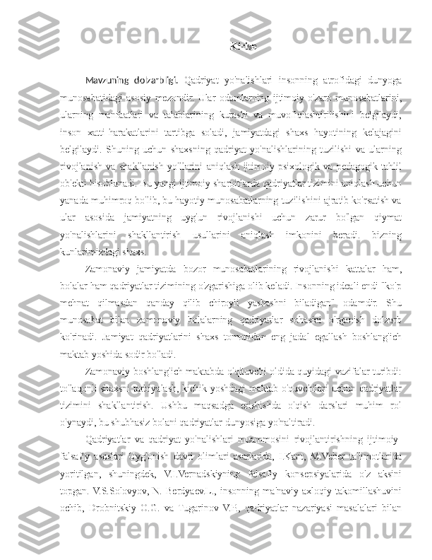 Kirish
Mavzuning   dolzarbligi.   Qadriyat   yo'nalishlari   insonning   atrofidagi   dunyoga
munosabatidagi   asosiy   mezondir.   Ular   odamlarning   ijtimoiy   o'zaro   munosabatlarini,
ularning   manfaatlari   va   talablarining   kurashi   va   muvofiqlashtirilishini   belgilaydi,
inson   xatti-harakatlarini   tartibga   soladi,   jamiyatdagi   shaxs   hayotining   kelajagini
belgilaydi.   Shuning   uchun   shaxsning   qadriyat   yo'nalishlarining   tuzilishi   va   ularning
rivojlanish   va   shakllanish   yo'llarini   aniqlash   ijtimoiy-psixologik   va   pedagogik   tahlil
ob'ekti hisoblanadi. Bu yangi ijtimoiy sharoitlarda qadriyatlar tizimini aniqlash uchun
yanada muhimroq bo'lib, bu hayotiy munosabatlarning tuzilishini ajratib ko'rsatish va
ular   asosida   jamiyatning   uyg'un   rivojlanishi   uchun   zarur   bo'lgan   qiymat
yo'nalishlarini   shakllantirish   usullarini   aniqlash   imkonini   beradi.   bizning
kunlarimizdagi shaxs.
Zamonaviy   jamiyatda   bozor   munosabatlarining   rivojlanishi   kattalar   ham,
bolalar ham qadriyatlar tizimining o'zgarishiga olib keladi. Insonning ideali endi "ko'p
mehnat   qilmasdan   qanday   qilib   chiroyli   yashashni   biladigan"   odamdir.   Shu
munosabat   bilan   zamonaviy   bolalarning   qadriyatlar   sohasini   o'rganish   dolzarb
ko'rinadi.   Jamiyat   qadriyatlarini   shaxs   tomonidan   eng   jadal   egallash   boshlang'ich
maktab yoshida sodir bo'ladi.
Zamonaviy boshlang'ich maktabda o'qituvchi oldida quyidagi vazifalar turibdi:
to'laqonli shaxsni tarbiyalash, kichik yoshdagi maktab o'quvchilari uchun qadriyatlar
tizimini   shakllantirish.   Ushbu   maqsadga   erishishda   o'qish   darslari   muhim   rol
o'ynaydi, bu shubhasiz bolani qadriyatlar dunyosiga yo'naltiradi.
Qadriyatlar   va   qadriyat   yo'nalishlari   muammosini   rivojlantirishning   ijtimoiy-
falsafiy   asoslari   Uyg'onish   davri   olimlari   asarlarida,   I.Kant,   M.Veber   ta'limotlarida
yoritilgan,   shuningdek,   V.I.Vernadskiyning   falsafiy   konsepsiyalarida   o'z   aksini
topgan.  V.S.Solovyov,   N.   Berdyaev.L.,   insonning   ma'naviy-axloqiy   takomillashuvini
ochib,   Drobnitskiy   O.G.   va   Tugarinov   V.P.,   qadriyatlar   nazariyasi   masalalari   bilan 