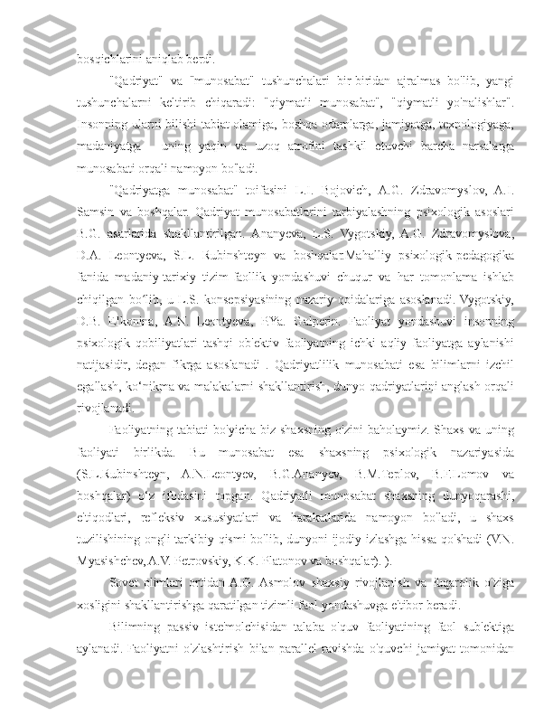 bosqichlarini aniqlab berdi.
"Qadriyat"   va   "munosabat"   tushunchalari   bir-biridan   ajralmas   bo'lib,   yangi
tushunchalarni   keltirib   chiqaradi:   "qiymatli   munosabat",   "qiymatli   yo'nalishlar".
Insonning ularni bilishi tabiat olamiga, boshqa odamlarga, jamiyatga, texnologiyaga,
madaniyatga   -   uning   yaqin   va   uzoq   atrofini   tashkil   etuvchi   barcha   narsalarga
munosabati orqali namoyon bo'ladi.
"Qadriyatga   munosabat"   toifasini   L.I.   Bojovich,   A.G.   Zdravomyslov,   A.I.
Samsin   va   boshqalar.   Qadriyat   munosabatlarini   tarbiyalashning   psixologik   asoslari
B.G.   asarlarida   shakllantirilgan.   Ananyeva,   L.S.   Vygotskiy,   A.G.   Zdravomyslova,
D.A.   Leontyeva,   S.L.   Rubinshteyn   va   boshqalar.Mahalliy   psixologik-pedagogika
fanida   madaniy-tarixiy   tizim-faollik   yondashuvi   chuqur   va   har   tomonlama   ishlab
chiqilgan   bo lib,   u   L.S.   konsepsiyasining   nazariy   qoidalariga   asoslanadi.  Vygotskiy,ʻ
D.B.   Elkonina,   A.N.   Leontyeva,   P.Ya.   Galperin.   Faoliyat   yondashuvi   insonning
psixologik   qobiliyatlari   tashqi   ob'ektiv   faoliyatning   ichki   aqliy   faoliyatga   aylanishi
natijasidir,   degan   fikrga   asoslanadi   .   Qadriyatlilik   munosabati   esa   bilimlarni   izchil
egallash, ko‘nikma va malakalarni shakllantirish, dunyo qadriyatlarini anglash orqali
rivojlanadi.
Faoliyatning  tabiati   bo'yicha  biz  shaxsning  o'zini   baholaymiz.  Shaxs  va  uning
faoliyati   birlikda.   Bu   munosabat   esa   shaxsning   psixologik   nazariyasida
(S.L.Rubinshteyn,   A.N.Leontyev,   B.G.Ananyev,   B.M.Teplov,   B.F.Lomov   va
boshqalar)   o‘z   ifodasini   topgan.   Qadriyatli   munosabat   shaxsning   dunyoqarashi,
e'tiqodlari,   refleksiv   xususiyatlari   va   harakatlarida   namoyon   bo'ladi,   u   shaxs
tuzilishining ongli tarkibiy qismi bo'lib, dunyoni ijodiy izlashga hissa qo'shadi  (V.N.
Myasishchev, A.V. Petrovskiy, K.K. Platonov va boshqalar). ).
Sovet   olimlari   ortidan  A.G.  Asmolov   shaxsiy   rivojlanish   va   fuqarolik   o'ziga
xosligini shakllantirishga qaratilgan tizimli-faol yondashuvga e'tibor beradi.
Bilimning   passiv   iste'molchisidan   talaba   o'quv   faoliyatining   faol   sub'ektiga
aylanadi.   Faoliyatni   o'zlashtirish   bilan   parallel   ravishda   o'quvchi   jamiyat   tomonidan 