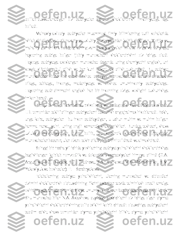 qo'llab-quvvatlanadigan   o'z   qadriyatlar   tizimini   shakllantirish   imkoniyatiga   ega
bo'ladi.
Ma'naviy-axloqiy   qadriyatlar   muammosi   ilmiy   bilimlarning   turli   sohalarida
ishlab chiqilgan va turli nazariy va uslubiy pozitsiyalardan ko'rib chiqilgan. Xorijiy va
mahalliy gumanistik pedagogikaning zamonaviy g'oyalari bolada o'ziga va dunyoga,
hayotning   qadriga   bo'lgan   ijobiy   munosabatni   shakllantirishni   o'z   ichiga   oladi.
Hayotga   qadriyatga   asoslangan   munosabat   deganda   uning   ahamiyatini   anglash,   uni
sovg'a   sifatida   qabul   qilish   va   har   kuni   baxtni   his   qilish   tushuniladi.   Bu   qadriyat
munosabatlari   butun   bir   qator   boshqa   qadriyat   munosabatlarini   keltirib   chiqaradi:
oilaga,   tabiatga,   insonga,   madaniyatga   va   boshqa   umuminsoniy   qadriyatlarga.
Hayotning   qadr-qimmatini   anglash   har   bir   insonning   o'ziga   xosligini   tushunishga
imkon beradi.
Biroq,   bizning   fikrimizcha,   psixologik   va   pedagogik   maqsadlarga   asoslanib,
I.D. tomonidan taklif qilingan qadriyatlarni tushunish eng ajralmas hisoblanadi. Bekh,
unga   ko'ra,   qadriyatlar   -   bu   inson   qadrlaydigan,   u   uchun   muhim   va   muhim   bo'lgan
hamma   narsa,   ya'ni.   uning   ongli   semantik   shakllanishlari.   Bundan   tashqari,   shaxs
uzluksiz   rivojlanayotgan   tizim   bo'lib,   bu   semantik   shakllanishlar   o'rtasidagi
munosabatlar beqaror, ular o'zaro ta'sir qiladi, bir-birini to'ldiradi va almashtiradi.
So'nggi bir necha yil ichida yoshlarning qadriyat yo'nalishlarini shakllantirishga
bag'ishlangan   ko'plab   nomzodlik   va   doktorlik   dissertatsiyalari   himoya   qilindi   (G.A.
Argunova,   S.G.   Bugaev,   S.G.   Gladneva,   S.A.   Kulikova,   M.G.   Reznichenko,   S.M.
Yakovlyuk va boshqalar). T. _ Serebryakova.
Talabalarning   qadriyat   yo'nalishlarini,   ularning   munosabati   va   e'tiqodlari
tizimini  shakllantirish o'qituvchining fikrini avtoritar  tarzda ta'minlash orqali amalga
oshirilmaydi, u o'zaro hamkorlik va umumiy ishda manfaatdorlikka asoslanishi kerak.
Shu   munosabat   bilan   N.A.  Astashova   quyidagi   bosqichlarni   o'z   ichiga   olgan   qiymat
yo'nalishlarini shakllantirishning to'liq tsiklini ko'rib chiqadi: o'quvchiga qadriyatlarni
taqdim   etish;   shaxs   tomonidan   qiymat   yo'nalishlarini   bilish;   qiymat   yo'nalishlarini 