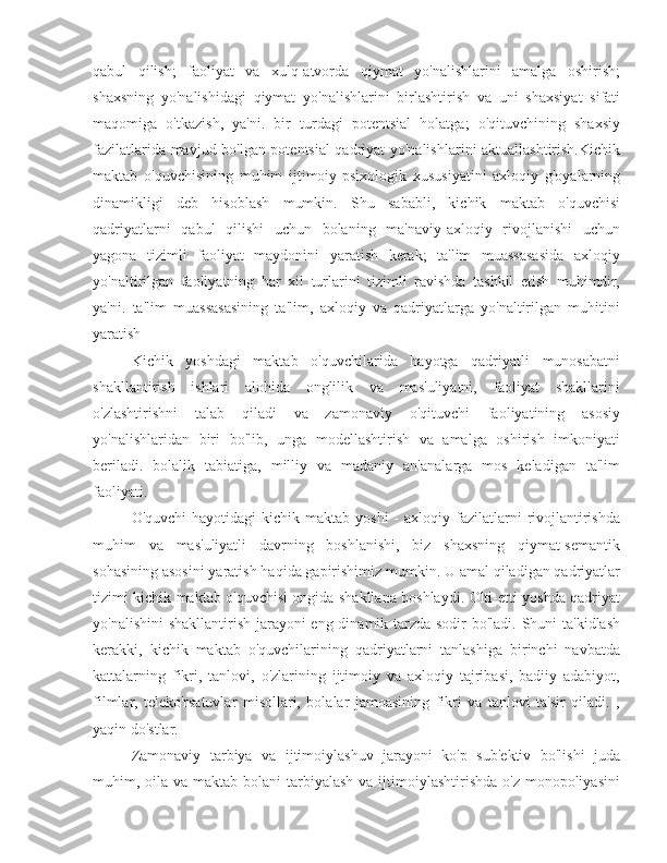 qabul   qilish;   faoliyat   va   xulq-atvorda   qiymat   yo'nalishlarini   amalga   oshirish;
shaxsning   yo'nalishidagi   qiymat   yo'nalishlarini   birlashtirish   va   uni   shaxsiyat   sifati
maqomiga   o'tkazish,   ya'ni.   bir   turdagi   potentsial   holatga;   o'qituvchining   shaxsiy
fazilatlarida mavjud bo'lgan potentsial qadriyat yo'nalishlarini aktuallashtirish.Kichik
maktab   o'quvchisining   muhim   ijtimoiy-psixologik   xususiyatini   axloqiy   g'oyalarning
dinamikligi   deb   hisoblash   mumkin.   Shu   sababli,   kichik   maktab   o'quvchisi
qadriyatlarni   qabul   qilishi   uchun   bolaning   ma'naviy-axloqiy   rivojlanishi   uchun
yagona   tizimli   faoliyat   maydonini   yaratish   kerak;   ta'lim   muassasasida   axloqiy
yo'naltirilgan   faoliyatning   har   xil   turlarini   tizimli   ravishda   tashkil   etish   muhimdir,
ya'ni.   ta'lim   muassasasining   ta'lim,   axloqiy   va   qadriyatlarga   yo'naltirilgan   muhitini
yaratish
Kichik   yoshdagi   maktab   o'quvchilarida   hayotga   qadriyatli   munosabatni
shakllantirish   ishlari   alohida   onglilik   va   mas'uliyatni,   faoliyat   shakllarini
o'zlashtirishni   talab   qiladi   va   zamonaviy   o'qituvchi   faoliyatining   asosiy
yo'nalishlaridan   biri   bo'lib,   unga   modellashtirish   va   amalga   oshirish   imkoniyati
beriladi.   bolalik   tabiatiga,   milliy   va   madaniy   an'analarga   mos   keladigan   ta'lim
faoliyati.
O'quvchi   hayotidagi  kichik  maktab yoshi  -  axloqiy  fazilatlarni   rivojlantirishda
muhim   va   mas'uliyatli   davrning   boshlanishi,   biz   shaxsning   qiymat-semantik
sohasining asosini yaratish haqida gapirishimiz mumkin. U amal qiladigan qadriyatlar
tizimi kichik maktab o'quvchisi ongida shakllana boshlaydi. Olti-etti yoshda qadriyat
yo'nalishini  shakllantirish jarayoni eng dinamik tarzda sodir bo'ladi. Shuni ta'kidlash
kerakki,   kichik   maktab   o'quvchilarining   qadriyatlarni   tanlashiga   birinchi   navbatda
kattalarning   fikri,   tanlovi,   o'zlarining   ijtimoiy   va   axloqiy   tajribasi,   badiiy   adabiyot,
filmlar,   teleko'rsatuvlar   misollari,   bolalar   jamoasining   fikri   va   tanlovi   ta'sir   qiladi.   ,
yaqin do'stlar.
Zamonaviy   tarbiya   va   ijtimoiylashuv   jarayoni   ko'p   sub'ektiv   bo'lishi   juda
muhim, oila  va maktab bolani  tarbiyalash va ijtimoiylashtirishda o'z  monopoliyasini 