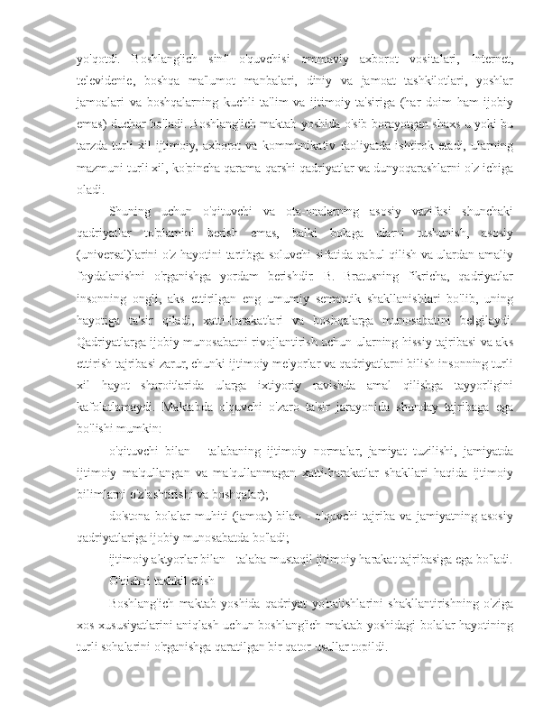 yo'qotdi.   Boshlang'ich   sinf   o'quvchisi   ommaviy   axborot   vositalari,   Internet,
televidenie,   boshqa   ma'lumot   manbalari,   diniy   va   jamoat   tashkilotlari,   yoshlar
jamoalari   va   boshqalarning   kuchli   ta'lim   va   ijtimoiy   ta'siriga   (har   doim   ham   ijobiy
emas) duchor bo'ladi. Boshlang'ich maktab yoshida o'sib borayotgan shaxs u yoki bu
tarzda   turli   xil   ijtimoiy,   axborot   va   kommunikativ   faoliyatda   ishtirok   etadi,   ularning
mazmuni turli xil, ko'pincha qarama-qarshi qadriyatlar va dunyoqarashlarni o'z ichiga
oladi.
Shuning   uchun   o'qituvchi   va   ota-onalarning   asosiy   vazifasi   shunchaki
qadriyatlar   to'plamini   berish   emas,   balki   bolaga   ularni   tushunish,   asosiy
(universal)larini o'z hayotini tartibga soluvchi sifatida qabul qilish va ulardan amaliy
foydalanishni   o'rganishga   yordam   berishdir.   B.   Bratusning   fikricha,   qadriyatlar
insonning   ongli,   aks   ettirilgan   eng   umumiy   semantik   shakllanishlari   bo'lib,   uning
hayotiga   ta'sir   qiladi,   xatti-harakatlari   va   boshqalarga   munosabatini   belgilaydi.
Qadriyatlarga ijobiy munosabatni rivojlantirish uchun ularning hissiy tajribasi va aks
ettirish tajribasi zarur, chunki ijtimoiy me'yorlar va qadriyatlarni bilish insonning turli
xil   hayot   sharoitlarida   ularga   ixtiyoriy   ravishda   amal   qilishga   tayyorligini
kafolatlamaydi.   Maktabda   o'quvchi   o'zaro   ta'sir   jarayonida   shunday   tajribaga   ega
bo'lishi mumkin:
o'qituvchi   bilan   -   talabaning   ijtimoiy   normalar,   jamiyat   tuzilishi,   jamiyatda
ijtimoiy   ma'qullangan   va   ma'qullanmagan   xatti-harakatlar   shakllari   haqida   ijtimoiy
bilimlarni o'zlashtirishi va boshqalar);
do'stona   bolalar   muhiti   (jamoa)   bilan   -   o'quvchi   tajriba   va   jamiyatning   asosiy
qadriyatlariga ijobiy munosabatda bo'ladi;
ijtimoiy aktyorlar bilan - talaba mustaqil ijtimoiy harakat tajribasiga ega bo'ladi.
O'qishni tashkil etish
Boshlang'ich   maktab   yoshida   qadriyat   yo'nalishlarini   shakllantirishning   o'ziga
xos xususiyatlarini aniqlash uchun boshlang'ich maktab yoshidagi bolalar hayotining
turli sohalarini o'rganishga qaratilgan bir qator usullar topildi. 