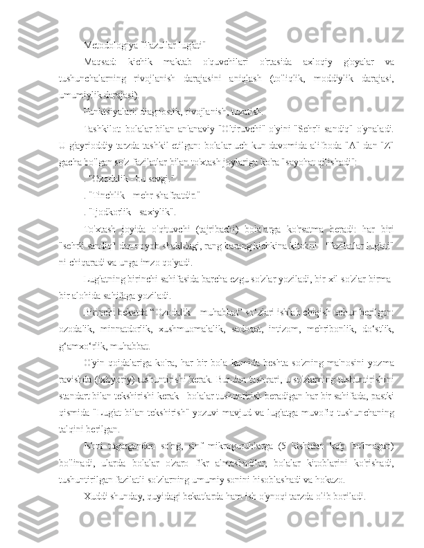 Metodologiya "Fazullar lug'ati"
Maqsad:   kichik   maktab   o'quvchilari   o'rtasida   axloqiy   g'oyalar   va
tushunchalarning   rivojlanish   darajasini   aniqlash   (to'liqlik,   moddiylik   darajasi,
umumiylik darajasi).
Funktsiyalari: diagnostik, rivojlanish, tuzatish.
Tashkilot: bolalar bilan an'anaviy "Oltiruvchi" o'yini "Sehrli sandiq" o'ynaladi.
U g'ayrioddiy tarzda tashkil etilgan: bolalar uch kun davomida alifboda "A" dan "Z"
gacha bo'lgan so'z-fazilatlar bilan to'xtash joylariga ko'ra "sayohat qilishadi":
. "Ozodalik - bu sevgi."
. "Tinchlik - mehr-shafqatdir."
. "Ijodkorlik - saxiylik".
To'xtash   joyida   o'qituvchi   (tajribachi)   bolalarga   ko'rsatma   beradi:   har   biri
"sehrli sandiq" dan noyob shakldagi, rang-barang kichkina kitobni - "fazilatlar lug'ati"
ni chiqaradi va unga imzo qo'yadi.
Lug'atning birinchi sahifasida barcha ezgu so'zlar yoziladi, bir xil so'zlar birma-
bir alohida sahifaga yoziladi.
Birinchi bekatda “Ozodalik – muhabbat” so‘zlari ishlab chiqish uchun berilgan:
ozodalik,   minnatdorlik,   xushmuomalalik,   sadoqat,   intizom,   mehribonlik,   do‘stlik,
g‘amxo‘rlik, muhabbat.
O'yin   qoidalariga   ko'ra,   har   bir   bola   kamida   beshta   so'zning   ma'nosini   yozma
ravishda (ixtiyoriy) tushuntirishi kerak. Bundan tashqari, u so'zlarning tushuntirishini
standart bilan tekshirishi kerak - bolalar tushuntirish beradigan har bir sahifada, pastki
qismida  "Lug'at  bilan  tekshirish"  yozuvi  mavjud  va  lug'atga  muvofiq tushunchaning
talqini berilgan.
Ishni   tugatgandan   so'ng,   sinf   mikroguruhlarga   (5   kishidan   ko'p   bo'lmagan)
bo'linadi,   ularda   bolalar   o'zaro   fikr   almashadilar,   bolalar   kitoblarini   ko'rishadi,
tushuntirilgan fazilatli so'zlarning umumiy sonini hisoblashadi va hokazo.
Xuddi shunday, quyidagi bekatlarda ham ish o'ynoqi tarzda olib boriladi. 