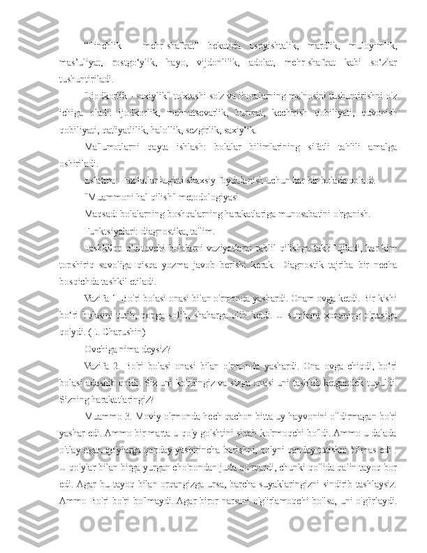 “Tinchlik   –   mehr-shafqat”   bekatida   osoyishtalik,   mardlik,   muloyimlik,
mas’uliyat,   rostgo‘ylik,   hayo,   vijdonlilik,   adolat,   mehr-shafqat   kabi   so‘zlar
tushuntiriladi.
"Ijodkorlik - saxiylik" to'xtashi so'z va iboralarning ma'nosini tushuntirishni o'z
ichiga   oladi:   ijodkorlik,   mehnatsevarlik,   hurmat,   kechirish   qobiliyati,   quvonish
qobiliyati, qat'iyatlilik, halollik, sezgirlik, saxiylik.
Ma'lumotlarni   qayta   ishlash:   bolalar   bilimlarining   sifatli   tahlili   amalga
oshiriladi.
Eslatma: Fazilatlar lug'ati shaxsiy foydalanish uchun har bir bolada qoladi.
"Muammoni hal qilish" metodologiyasi
Maqsad: bolalarning boshqalarning harakatlariga munosabatini o'rganish.
Funktsiyalari: diagnostika, ta'lim.
Tashkilot:  o'qituvchi  bolalarni  vaziyatlarni  tahlil  qilishga  taklif  qiladi, har  kim
topshiriq   savoliga   qisqa   yozma   javob   berishi   kerak.   Diagnostik   tajriba   bir   necha
bosqichda tashkil etiladi.
Vazifa 1. Bo'ri bolasi onasi bilan o'rmonda yashardi. Onam ovga ketdi. Bir kishi
bo‘ri   bolasini   tutib,   qopga   solib,   shaharga   olib   keldi.   U   sumkani   xonaning   o'rtasiga
qo'ydi. (E. Charushin)
Ovchiga nima deysiz?
Vazifa   2.   Bo'ri   bolasi   onasi   bilan   o'rmonda   yashardi.   Ona   ovga   chiqdi,   bo‘ri
bolasi adashib qoldi. Siz uni ko'rdingiz va sizga onasi uni tashlab ketgandek tuyuldi.
Sizning harakatlaringiz?
Muammo 3. Moviy o'rmonda hech qachon bitta uy hayvonini o'ldirmagan bo'ri
yashar edi. Ammo bir marta u qo'y go'shtini sinab ko'rmoqchi bo'ldi. Ammo u dalada
o'tlayotgan qo'ylarga qanday yashirincha borishni, qo'yni qanday tutishni bilmas edi .
U qo'ylar bilan birga yurgan cho'pondan juda qo'rqardi, chunki qo'lida qalin tayoq bor
edi. Agar  bu tayoq bilan orqangizga ursa, barcha suyaklaringizni  sindirib tashlaysiz.
Ammo Bo'ri bo'ri bo'lmaydi. Agar biror narsani o'g'irlamoqchi bo'lsa, uni o'g'irlaydi. 