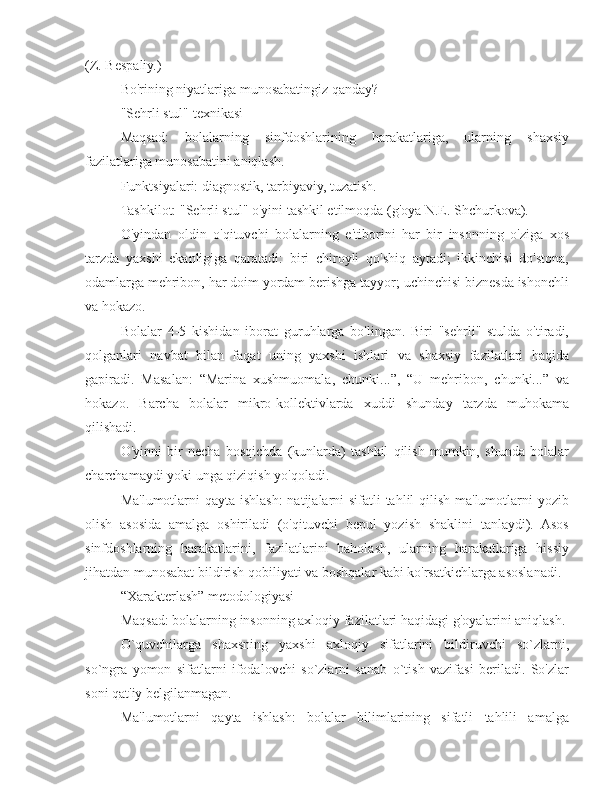 (Z. Bespaliy.)
Bo'rining niyatlariga munosabatingiz qanday?
"Sehrli stul" texnikasi
Maqsad:   bolalarning   sinfdoshlarining   harakatlariga,   ularning   shaxsiy
fazilatlariga munosabatini aniqlash.
Funktsiyalari: diagnostik, tarbiyaviy, tuzatish.
Tashkilot: "Sehrli stul" o'yini tashkil etilmoqda (g'oya N.E. Shchurkova).
O'yindan   oldin   o'qituvchi   bolalarning   e'tiborini   har   bir   insonning   o'ziga   xos
tarzda   yaxshi   ekanligiga   qaratadi:   biri   chiroyli   qo'shiq   aytadi;   ikkinchisi   do'stona,
odamlarga mehribon, har doim yordam berishga tayyor; uchinchisi biznesda ishonchli
va hokazo.
Bolalar   4-5   kishidan   iborat   guruhlarga   bo'lingan.   Biri   "sehrli"   stulda   o'tiradi,
qolganlari   navbat   bilan   faqat   uning   yaxshi   ishlari   va   shaxsiy   fazilatlari   haqida
gapiradi.   Masalan:   “Marina   xushmuomala,   chunki...”,   “U   mehribon,   chunki...”   va
hokazo.   Barcha   bolalar   mikro-kollektivlarda   xuddi   shunday   tarzda   muhokama
qilishadi.
O'yinni   bir   necha   bosqichda   (kunlarda)   tashkil   qilish   mumkin,   shunda   bolalar
charchamaydi yoki unga qiziqish yo'qoladi.
Ma'lumotlarni  qayta ishlash:  natijalarni sifatli tahlil qilish ma'lumotlarni yozib
olish   asosida   amalga   oshiriladi   (o'qituvchi   bepul   yozish   shaklini   tanlaydi).   Asos
sinfdoshlarning   harakatlarini,   fazilatlarini   baholash,   ularning   harakatlariga   hissiy
jihatdan munosabat bildirish qobiliyati va boshqalar kabi ko'rsatkichlarga asoslanadi.
“Xarakterlash” metodologiyasi
Maqsad: bolalarning insonning axloqiy fazilatlari haqidagi g'oyalarini aniqlash.
O`quvchilarga   shaxsning   yaxshi   axloqiy   sifatlarini   bildiruvchi   so`zlarni,
so`ngra   yomon   sifatlarni   ifodalovchi   so`zlarni   sanab   o`tish   vazifasi   beriladi.   So'zlar
soni qat'iy belgilanmagan.
Ma'lumotlarni   qayta   ishlash:   bolalar   bilimlarining   sifatli   tahlili   amalga 